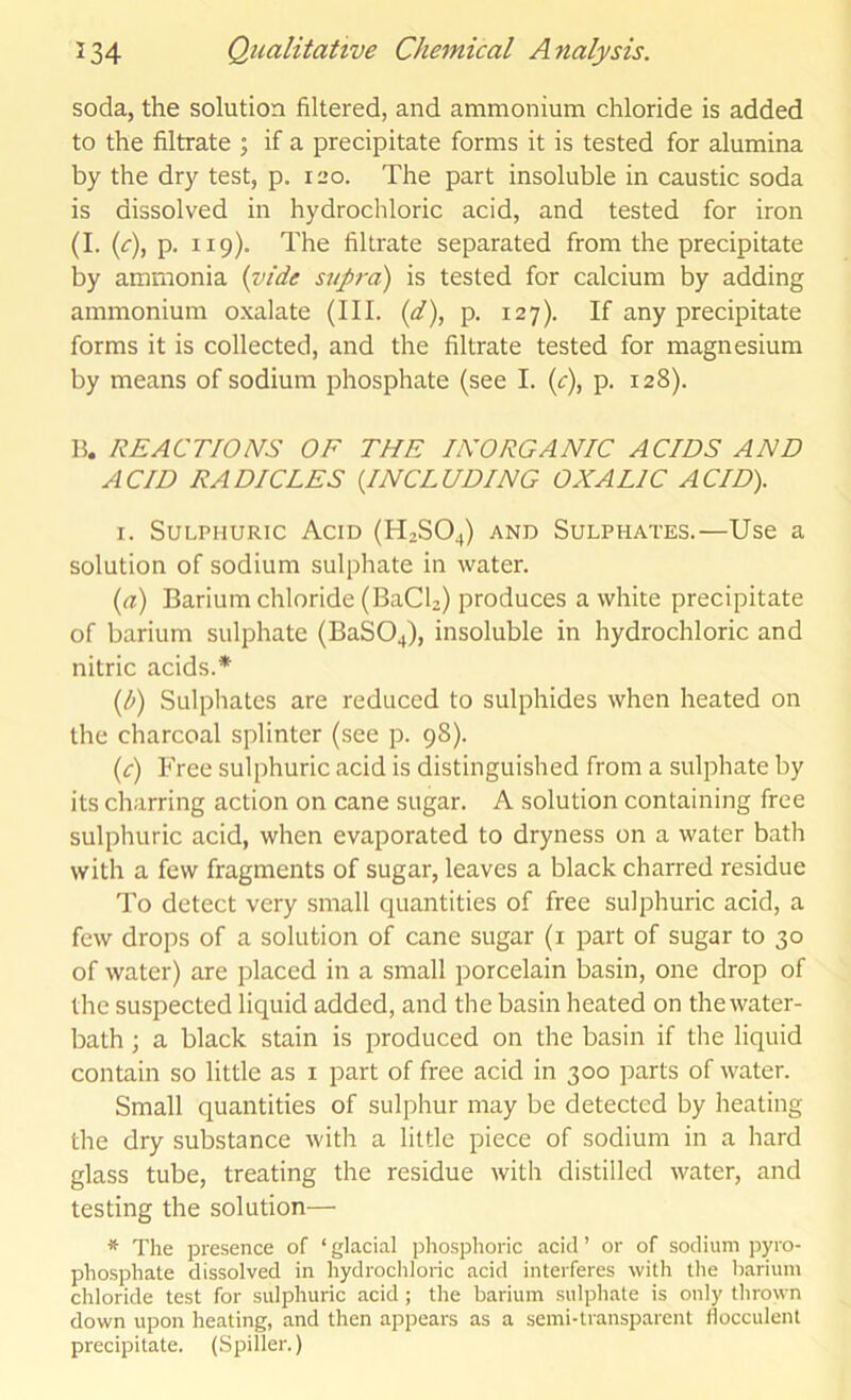 soda, the solution filtered, and ammonium chloride is added to the filtrate ; if a precipitate forms it is tested for alumina by the dry test, p, il>o. The part insoluble in caustic soda is dissolved in hydrochloric acid, and tested for iron (I. {c)i P- 119)* The filtrate separated from the precipitate by ammonia {yide supra) is tested for calcium by adding ammonium oxalate (III. {d\ p. 127). If any precipitate forms it is collected, and the filtrate tested for magnesium by means of sodium phosphate (see I. {c\ P- 128). B. REACTIONS OF THE INORGANIC ACIDS AND ACID RADICLES {INCLUDING OXALIC ACID). I. Sulphuric Acid (H2SO4) and Sulphates.—Use a solution of sodium sulphate in water. (a) Barium chloride (BaCU) produces a white precipitate of barium sulphate (BaSOJ, insoluble in hydrochloric and nitric acids.* {l>) Sulphates are reduced to sulphides when heated on the charcoal splinter (see p. 98). (c) Free sulphuric acid is distinguished from a sulphate by its charring action on cane sugar. A solution containing free sulphuric acid, when evaporated to dryness on a water bath with a few fragments of sugar, leaves a black charred residue To detect very small quantities of free sulphuric acid, a few drops of a solution of cane sugar (i part of sugar to 30 of water) are placed in a small porcelain basin, one drop of the suspected liquid added, and the basin heated on thewater- bath; a black stain is produced on the basin if the liquid contain so little as i part of free acid in 300 parts of water. Small quantities of sulphur may be detected by heating the dry substance with a little piece of sodium in a hard glass tube, treating the residue with distilled water, and testing the solution— * The presence of ‘ glacial phosphoric acid ’ or of sodium pyro- phosphate dissolved in hydrochloric acid interferes with the barium chloride test for sulphuric acid ; the barium sulphate is only thrown down upon heating, and then appears as a semi-transparent ilocculent precipitate. (Spiller.)