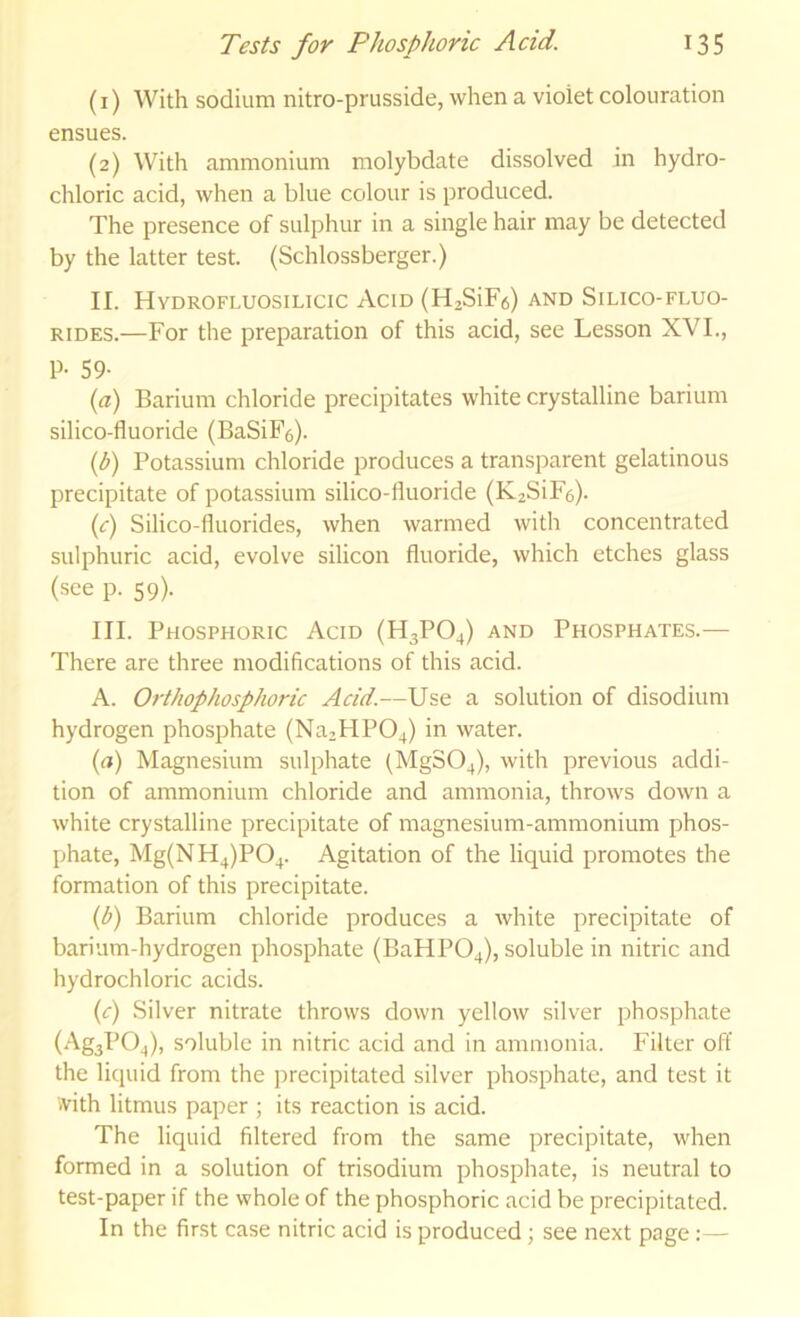 (1) With sodium nitro-prusside, when a violet colouration ensues. (2) With ammonium molybdate dissolved in hydro- chloric acid, when a blue colour is produced. The presence of sulphur in a single hair may be detected by the latter test. (Schlossberger.) II. Hvdrofluosilicic Acid (H2SiF6) and Silico-fluo- RiDES.—For the preparation of this acid, see Lesson XVI., p. 59- {a) Barium chloride precipitates white crystalline barium silico-fluoride (BaSiFe). (b) Potassium chloride produces a transparent gelatinous precipitate of potassium silico-fluoride (KzSiFe). (f) Silico-fluorides, when warmed with concentrated sulphuric acid, evolve silicon fluoride, which etches glass (see p. 59). III. Phosphoric Acid (H3PO4) and Phosphates.— There are three modifications of this acid. A. Orthophosphoric Acid.—Use a solution of disodium hydrogen phosphate (Na2HP04) in water. {a) Magnesium sulphate (MgS04), with previous addi- tion of ammonium chloride and ammonia, throws down a white crystalline precipitate of magnesium-ammonium phos- phate, Mg(NH4)P04. Agitation of the liquid promotes the formation of this precipitate. {b) Barium chloride produces a white precipitate of barium-hydrogen phosphate (BaHP04), soluble in nitric and hydrochloric acids. (c) Silver nitrate throws down yellow silver phosphate (Ag3P04), soluble in nitric acid and in ammonia. Filter off the liquid from the precipitated silver phosphate, and test it ivith litmus paper ; its reaction is acid. The liquid filtered from the same precipitate, when formed in a solution of trisodium phosphate, is neutral to test-paper if the whole of the phosphoric acid be precipitated. In the first case nitric acid is produced; see next page:—