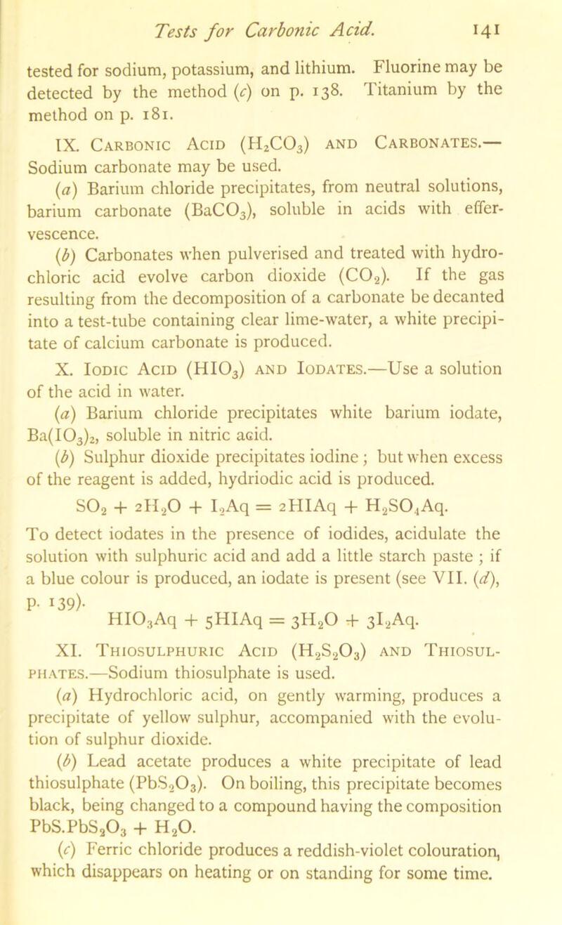 tested for sodium, potassium, and lithium. Fluorine may be detected by the method if) on p, 138. Titanium by the method on p. 181. IX. Carbonic Acid (H2CO3) and Carbonates.— Sodium carbonate may be used. ia) Barium chloride precipitates, from neutral solutions, barium carbonate (BaCOg), soluble in acids with effer- vescence. ip) Carbonates when pulverised and treated with hydro- chloric acid evolve carbon dioxide (CO2). If the gas resulting from the decomposition of a carbonate be decanted into a test-tube containing clear lime-water, a white precipi- tate of calcium carbonate is produced. X. Iodic Acid (HIO3) and Iodates.—Use a solution of the acid in water. {a) Barium chloride precipitates white barium iodate, Ba( 103)2, soluble in nitric acid. ip) Sulphur dioxide precipitates iodine; but when excess of the reagent is added, hydriodic acid is produced. SO2 -f 2H2O -f loAq = 2HIAq + H2S04Aq. To detect iodates in the presence of iodides, acidulate the solution with sulphuric acid and add a little starch paste ; if a blue colour is produced, an iodate is present (see VII. (^f), P- 139)- HIOgAq + sHIAq = 3H2O + 31‘iAq. XI. Thiosulphuric Acid (H2S2O3) and Thiosul- phates.—Sodium thiosulphate is used. (a) Hydrochloric acid, on gently warming, produces a precipitate of yellow sulphur, accompanied with the evolu- tion of sulphur dioxide. (d) Lead acetate produces a white precipitate of lead thiosulphate (PbS203). On boiling, this precipitate becomes black, being changed to a compound having the composition PbS.PbSaOg + H2O. {c) Ferric chloride produces a reddish-violet colouration, which disappears on heating or on standing for some time.