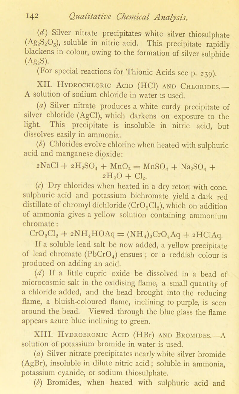 {d) Silver nitrate precipitates white silver thiosulphate (AgzSzOa), soluble in nitric acid. This precipitate rapidly blackens in colour, owing to the formation of silver sulphide (Ag.S). (For special reactions for Thionic Acids see p. 239). XII. Hydrochloric Acid (HCl) and Chlorides.— A solution of sodium chloride in water is used. {a) Silver nitrate produces a white curdy precipitate of silver chloride (AgCl), which darkens on exposure to the light. This precipitate is insoluble in nitric acid, but dissolves easily in ammonia. {b) Chlorides evolve chlorine when heated with sulphuric acid and manganese dioxide: 2NaCl + 2H2SO4 + MnOz = MnSO^ + Na2S04 + 2H2O + CI2. {c) Dry chlorides when heated in a dry retort with cone, sulphuric acid and potassium bichromate yield a dark red distillate of chromyl dichloride (CrOaCla), which on addition of ammonia gives a yellow solution containing ammonium chromate: CrOiiCla + 2NH.,HOAq= (NH4)2Cr04Aq + aHClAq. If a soluble lead salt be now added, a yellow precipitate of lead chromate (PbCr04) ensues ; or a reddish colour is produced on adding an acid. (a') If a little cupric oxide be dissolved in a bead of microcosmic salt in the oxidising flame, a small quantity of a chloride added, and the bead brought into the reducing flame, a bluish-coloured flame, inclining to purple, is seen around the bead. Viewed through the blue glass the flame appears azure blue inclining to green. XIII. Hydrobromic Acid (HBr) and Bromides.—A solution of potassium bromide in water is used. (a) Silver nitrate precipitates nearly white silver bromide (AgBr), insoluble in dilute nitric acid; soluble in ammonia, potassium cyanide, or sodium thiosulphate. {b) Bromides, when heated with sulphuric acid and