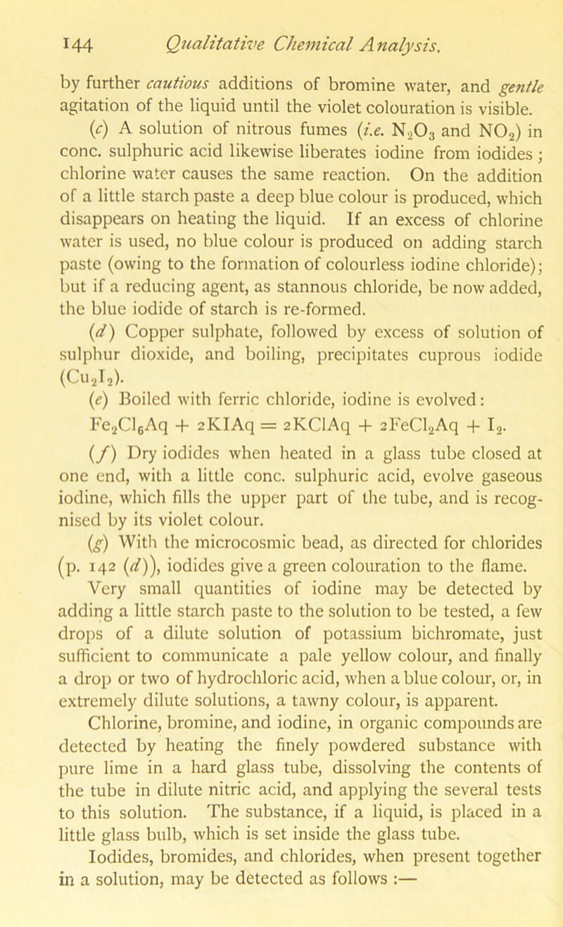 by further cautious additions of bromine water, and gentle agitation of the liquid until the violet colouration is visible. (^r) A solution of nitrous fumes {i.e. N2O3 and NOj) in cone, sulphuric acid likewise liberates iodine from iodides ; chlorine water causes the same reaction. On the addition of a little starch paste a deep blue colour is produced, which disappears on heating the liquid. If an excess of chlorine water is used, no blue colour is produced on adding starch paste (owing to the formation of colourless iodine chloride); but if a reducing agent, as stannous chloride, be now added, the blue iodide of starch is re-formed. {d) Copper sulphate, followed by excess of solution of sulphur dioxide, and boiling, precipitates cuprous iodide (C112I2). (e) Boiled with ferric chloride, iodine is evolved: Fe2Cl6Aq + aKIAq = aKClAq + 2FeCl2Aq + Ij. (/) Dry iodides when heated in a glass tube closed at one end, with a little cone, sulphuric acid, evolve gaseous iodine, which fills the upper part of the tube, and is recog- nised by its violet colour. {g) With the microcosmic bead, as directed for chlorides (p. 142 {d)\ iodides give a green colouration to the flame. Very small quantities of iodine may be detected by adding a little starch paste to the solution to be tested, a few drops of a dilute solution of potassium bichromate, just sufficient to communicate a pale yellow colour, and finally a drop or two of hydrochloric acid, when a blue colour, or, in extremely dilute solutions, a tawny colour, is apparent. Chlorine, bromine, and iodine, in organic compounds are detected by heating the finely powdered substance with pure lime in a hard glass tube, dissolving the contents of the tube in dilute nitric acid, and applying the several tests to this solution. The substance, if a liquid, is placed in a little glass bulb, which is set inside the glass tube. Iodides, bromides, and chlorides, when present together in a solution, may be detected as follows :—