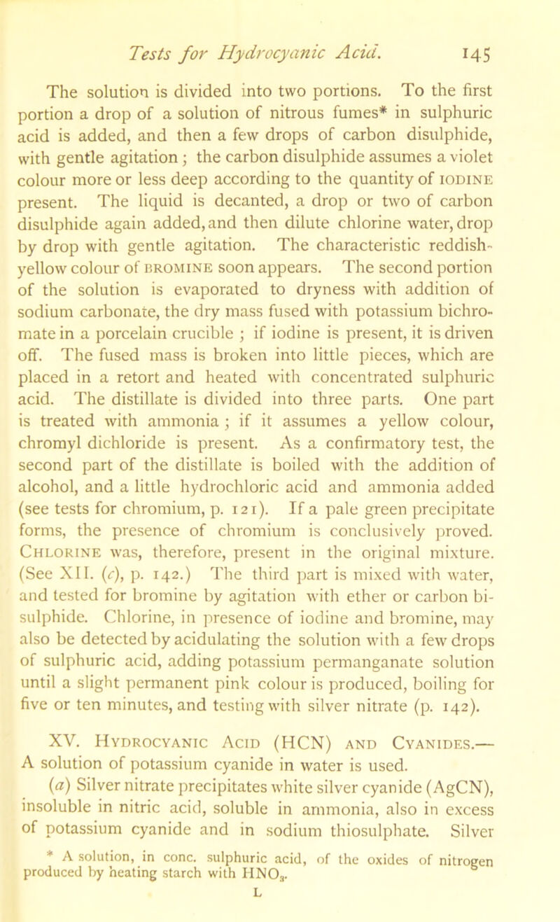 The solution is divided into two portions. To the first portion a drop of a solution of nitrous fumes* in sulphuric acid is added, and then a few drops of carbon disulphide, with gentle agitation; the carbon disulphide assumes a violet colour more or less deep according to the quantity of iodine present. The liquid is decanted, a drop or two of carbon disulphide again added, and then dilute chlorine water, drop by drop with gentle agitation. The characteristic reddish- yellow colour of BROMINE soon appears. The second portion of the solution is evaporated to dryness with addition of sodium carbonate, the dry mass fused with potassium bichro- mate in a porcelain crucible ; if iodine is present, it is driven off. The fused mass is broken into little pieces, which are placed in a retort and heated with concentrated sulphuric acid. The distillate is divided into three parts. One part is treated with ammonia ; if it assumes a yellow colour, chromyl dichloride is present. As a confirmatory test, the second part of the distillate is boiled with the addition of alcohol, and a little hydrochloric acid and ammonia added (see tests for chromium, p. 121). If a pale green precipitate forms, the presence of chromium is conclusively proved. Chlorine was, therefore, present in the original mixture. (See XII. (c), p. 142.) The third part is mi.xed with water, and tested for bromine by agitation with ether or carbon bi- sulphide. Chlorine, in presence of iodine and bromine, may also be detected by acidulating the solution with a few drops of sulphuric acid, adding potassium permanganate solution until a slight permanent pink colour is produced, boiling for five or ten minutes, and testing with silver nitrate (p. 142). XV. Hydrocyanic Acid (HCN) and Cyanides.— A solution of potassium cyanide in water is used. {a) Silver nitrate precipitates white silver cyanide (AgCN), insoluble in nitric acid, soluble in ammonia, also in excess of potassium cyanide and in sodium thiosulphate. Silver * A solution, in cone, sulphuric acid, of the oxides of nitrogen produced by heating starch with HNO.,. L