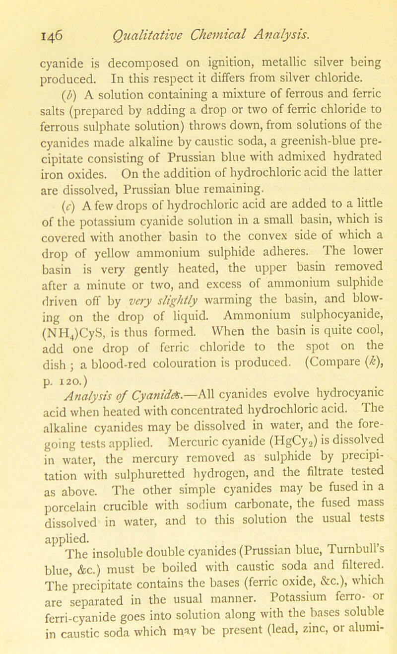 cyanide is decomposed on ignition, metallic silver being produced. In this respect it differs from silver chloride. {V) A solution containing a mixture of ferrous and ferric salts (prepared by adding a drop or two of ferric chloride to ferrous sulphate solution) throws down, from solutions of the cyanides made alkaline by caustic soda, a greenish-blue pre- cipitate consisting of Prussian blue with admixed hydrated iron oxides. On the addition of hydrochloric acid the latter are dissolved, Prussian blue remaining. (f) A few drops of hydrochloric acid are added to a little of the potassium cyanide solution in a small basin, which is covered with another basin to the convex side of which a drop of yellow ammonium sulphide adheres. The lower basin is very gently heated, the upper basin removed after a minute or two, and excess of ammonium sulphide driven off by very slightly warming the basin, and blow- ing on the drop of liquid. Ammonium sulphocyanide, (NH4)CyS, is thus formed. When the basin is quite cool, add one drop of ferric chloride to the spot on the dish j a blood-red colouration is produced. (Compare {k), p. 120.) Analysis of Cyatiide^.—hW cyanides evolve hydrocyanic acid when heated with concentrated hydrochloric acid. The alkaline cyanides may be dissolved in water, and the fore- going tests applied. Mercuric cyanide (HgCy2) is dissolved in water, the mercury removed as sulphide by precipi- tation with sulphuretted hydrogen, and the filtrate tested as above. The other simple cyanides may be fused in a porcelain crucible with sodium carbonate, the fused mass dissolved in water, and to this solution the usual tests applied. The insoluble double cyanides (Prussian blue, Turnbull’s blue, &c.) must be boiled with caustic soda and filtered. The precipitate contains the bases (ferric oxide, &c.), which are separated in the usual manner. Potassium ferro- or ferri-cyanide goes into solution along with the bases soluble in caustic soda which may be present (lead, zinc, 01 alumi-