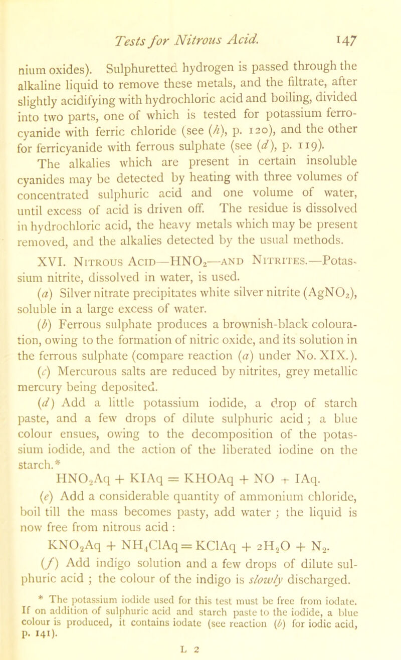 nium oxides). Sulphuretted hydrogen is passed through the alkaline liquid to remove these metals, and the filtrate, after slightly acidifying with hydrochloric acid and boiling, divided into two parts, one of which is tested for potassium ferro- cyanide with ferric chloride (see (//), p. 120), and the other for ferricyanide with ferrous sulphate (see {d\ p. ri9)- The alkalies which are present in certain insoluble cyanides may be detected by heating with three volumes of concentrated sulphuric acid and one volume of water, until excess of acid is driven off. The residue is dissolved in hydrochloric acid, the heavy metals which may be present removed, and the alkalies detected by the usual methods. XVI. Nitrous Acid—HNO2—and Nitrites.—Potas* slum nitrite, dissolved in water, is used. {a) Silver nitrate precipitates white silver nitrite (x‘\gN02), soluble in a large excess of water. {b) Ferrous sulphate produces a brownish-black coloura- tion, owing to the formation of nitric oxide, and its solution in the ferrous sulphate (compare reaction {a) under No. XIX.). {c) Mercurous salts are reduced by nitrites, grey metallic mercury being deposited. (d) Add a little potassium iodide, a drop of starch paste, and a few drops of dilute sulphuric acid; a blue colour ensues, owing to the decomposition of the potas- sium iodide, and the action of the liberated iodine on the starch.* HN0.2Aq -f KIAq = KHOAq -f NO + lAq. (f) Add a considerable quantity of ammonium chloride, boil till the mass becomes pasty, add water ; the liquid is now free from nitrous acid : KNO-^Aq -H NH.ClAq = KClAq -f 2H.,0 + N.^. (/) Add indigo solution and a few drops of dilute sul- phuric acid ; the colour of the indigo is stow/y discharged. * The pota.ssium iodide used for this test must be free from iodate. If on addition of sulphuric acid and starch paste to the iodide, a lilue colour is produced, it contains iodate (see reaction {b} for iodic acid, p. 141). L 2