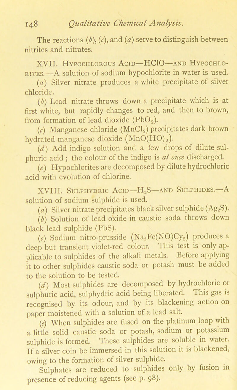 The reactions (b\ {c), and {a) serve to distinguish between nitrites and nitrates. XVII. Hypochlorous Acid—HCIO—and Hypochlo- rites.—A solution of sodium hypochlorite in water is used. {a) Silver nitrate produces a white precipitate of silver chloride. i^b) Lead nitrate throws down a precipitate which is at first white, but rapidly changes to red, and then to brown, from formation of lead dioxide (Pb02). {c) Manganese chloride (MnClg) precipitates dark brown hydrated manganese dioxide (MnO(HO)2). (d) Add indigo solution and a few drops of dilute sul- phuric acid; the colour of the indigo is at once discharged. (e) Hypochlorites are decomposed by dilute hydrochloric acid with evolution of chlorine. XVIII. SULPHYDRIC Acid—H2S—AND Sulphides.—A solution of sodium sulphide is used. {a) Silver nitrate precipitates black silver sulphide (AgjS). {b) Solution of lead oxide in caustic soda throws down black lead sulphide (PbS). {c) Sodium nitro-prusside (Na2Fe(NO)Cy5) produces a deep but transient violet-red colour. This test is only ap- plicable to sulphides of the alkali metals. Before applying it to other sulphides caustic soda or potash must be added to the solution to be tested. {d) Most sulphides are decomposed by hydrochloric or sulphuric acid, sulphydric acid being liberated. This gas is recognised by its odour, and by its blackening action on paper moistened with a solution of a lead salt. {e) When sulphides are fused on the platinum loop with a little solid caustic soda or potash, sodium or potassium sulphide is formed. These sulphides are soluble in water. If a silver coin be immersed in this solution it is blackened, owing to the formation of silver sulphide. Sulphates are reduced to sulphides only by fusion in presence of reducing agents (see p. 98).