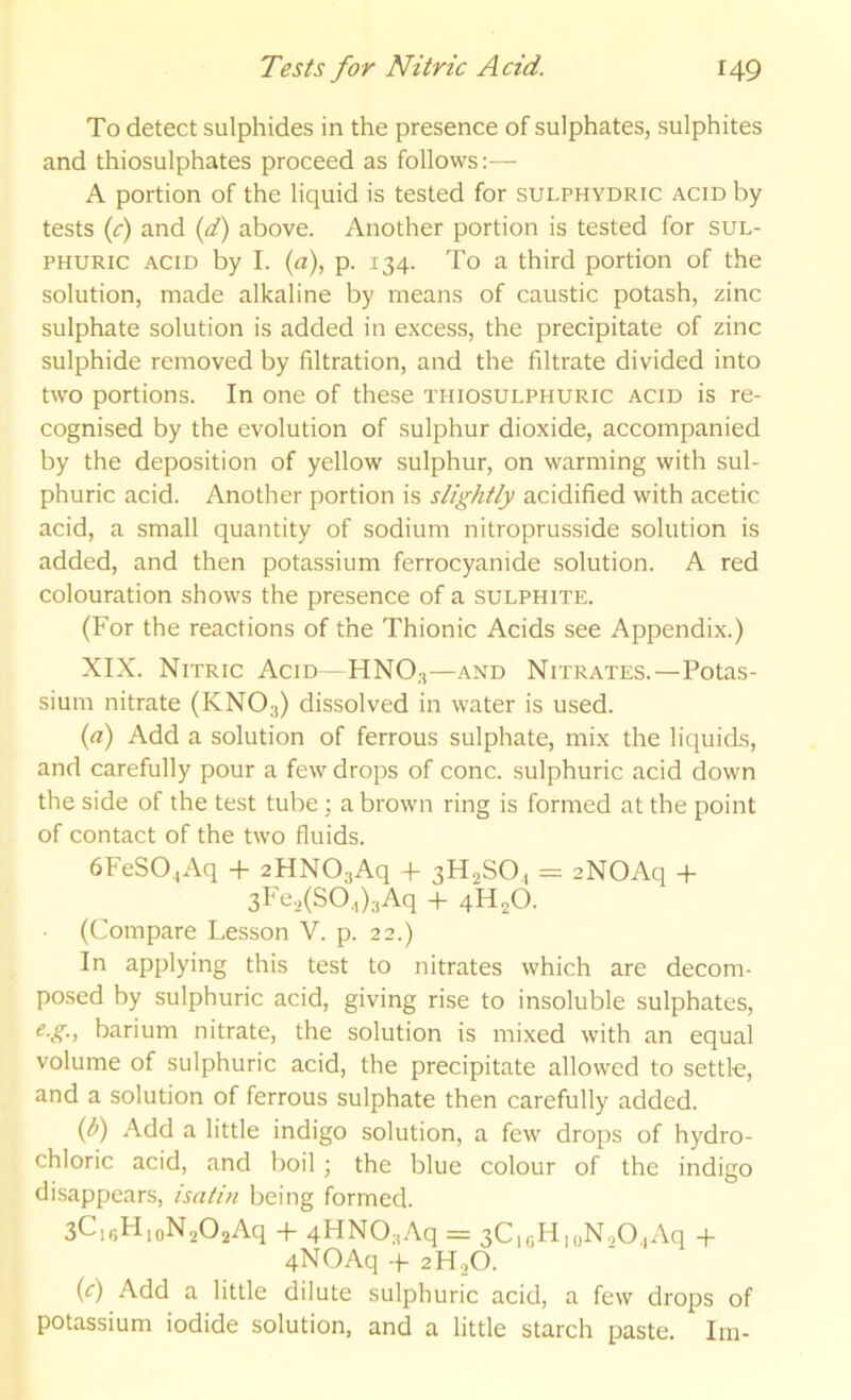 To detect sulphides in the presence of sulphates, sulphites and thiosulphates proceed as follows:— A portion of the liquid is tested for sulphydric acid by tests if) and if) above. Another portion is tested for sul- phuric -ACID by I. (a), p. 134. To a third portion of the solution, made alkaline by means of caustic potash, zinc sulphate solution is added in excess, the precipitate of zinc sulphide removed by filtration, and the filtrate divided into two portions. In one of these thiosulphuric acid is re- cognised by the evolution of sulphur dioxide, accompanied by the deposition of yellow sulphur, on warming with sul- phuric acid. Another portion is slightly acidified with acetic acid, a small quantity of sodium nitroprusside solution is added, and then potassium ferrocyanide solution. A red colouration shows the presence of a sulphite. (For the reactions of the Thionic Acids see Appendix.) XIX. Nitric Acid—HNO.-,—and Nitrates.—Potas- sium nitrate (KNO3) dissolved in water is used. f) Add a solution of ferrous sulphate, mix the liquids, and carefully pour a few drops of cone, sulphuric acid down the side of the test tube; a brown ring is formed at the point of contact of the two fluids. 6FeSO,Aq -|- zHNOjAq + 3H2SO, = zNOAq -t- 3Fe.2(SO.,)3Aq -h qH^O. (Compare Lesson V. p. 22.) In applying this test to nitrates which are decom- posed by sulphuric acid, giving rise to insoluble sulphates, e.g., barium nitrate, the solution is mixed with an equal volume of sulphuric acid, the precipitate allowed to settle, and a solution of ferrous sulphate then carefully added. (b) Add a little indigo solution, a few drops of hydro- chloric acid, and boil; the blue colour of the indigo disappears, isntin being formed. 3C,r.H,oN202Aq -f 4HN03Aq = 3C,gH,oN.,0,Aq 4- qNOAq -f 2H2O. f) Add a little dilute sulphuric acid, a few drops of potassium iodide solution, and a little starch paste. Im-