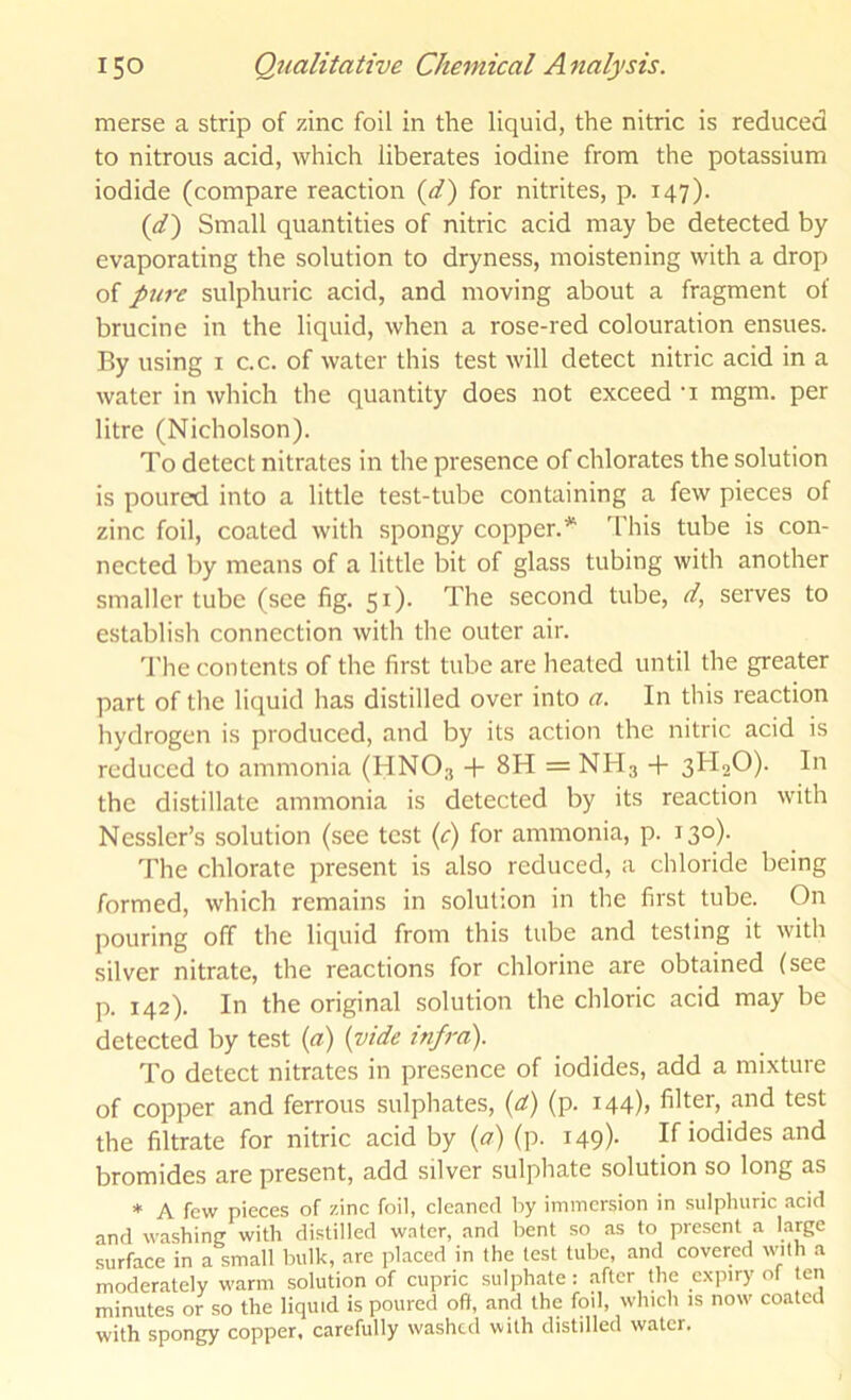 merse a strip of zinc foil in the liquid, the nitric is reduced to nitrous acid, which liberates iodine from the potassium iodide (compare reaction {d') for nitrites, p. 147). {d') Small quantities of nitric acid may be detected by evaporating the solution to dryness, moistening with a drop of pure sulphuric acid, and moving about a fragment of brucine in the liquid, when a rose-red colouration ensues. By using i c.c. of water this test will detect nitric acid in a water in which the quantity does not exceed -i mgm. per litre (Nicholson). To detect nitrates in the presence of chlorates the solution is poured into a little test-tube containing a few pieces of zinc foil, coated with spongy copper.** This tube is con- nected by means of a little bit of glass tubing with another smaller tube (see fig. 51). The second tube, d, serves to establisli connection with the outer air. The contents of the first tube are heated until the greater part of the liquid has distilled over into a. In this reaction hydrogen is produced, and by its action the nitric acid is reduced to ammonia (HNO3 -h 8H = NH3 + 3H2O). In the distillate ammonia is detected by its reaction with Nessler’s solution (see test {c) ammonia, p. 130). The chlorate present is also reduced, a chloride being formed, which remains in solution in the first tube. On pouring off the liquid from this tube and testing it with silver nitrate, the reactions for chlorine are obtained (see p. 142). In the original solution the chloric acid may be detected by test {a) (vide infra). To detect nitrates in presence of iodides, add a mixture of copper and ferrous sulphates, (d) (p. 144), filter, and test the filtrate for nitric acid by (a) (p. 149). If iodides and bromides are present, add silver sulphate solution so long as * A few pieces of zinc foil, cleaned by immersion in sulphuric acid and washing with distilled water, and bent so as to present a large .surface in a small bulk, are placed in the test tube, and covered with a moderately warm solution of cupric sulphate : after the expiry of ten minutes or so the liquid is poured oft, and the foil, which is now coated with spongy copper, carefully washed with distilled water.