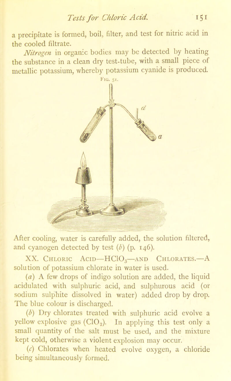 a precipitate is formed, boil, filter, and test for nitric acid in the cooled filtrate. Nitrogen in organic bodies may be detected by heating the substance in a clean dry test-tube, with a small piece of metallic potassium, whereby potassium cyanide is produced. Fig. 51. After cooling, water is carefully added, the solution filtered, and cyanogen detected by test {b) (p. 146). XX. Chloric Acid—HCIO3—and Chlorates.—A solution of potassium chlorate in water is used. (a) A few drops of indigo solution are added, the liquid acidulated with sulphuric acid, and sulphurous acid (or sodium sulphite dissolved in water) added drop by drop. The blue colour is discharged. {b) Dry chlorates treated with sulphuric acid evolve a yellow explosive gas (CIO2). In applying this test only a small quantity of the salt must be used, and the mixture kept cold, otherwise a violent explosion may occur. (<r) Chlorates when heated evolve oxygen, a chloride being simultaneously formed.