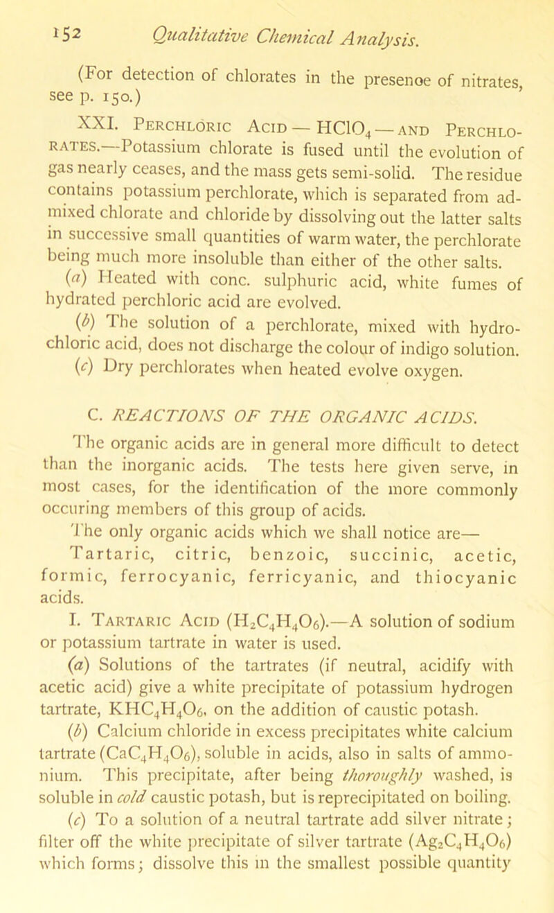 (For detection of chlorates in the presence of nitrates, see p. 150.) ’ XXL Perchloric Acid — HCIO4 — and Perchlo- rates. Potassium chlorate is fused until the evolution of gas nearly ceases, and the mass gets semi-solid. The residue contains potassium perchlorate, which is separated from ad- mixed chlorate and chloride by dissolving out the latter salts in successive small quantities of warm water, the perchlorate being much more insoluble than either of the other salts. {a) I-Ieated with cone, sulphuric acid, white fumes of hydrated perchloric acid are evolved. (b) The solution of a perchlorate, mixed with hydro- chloric acid, does not discharge the colour of indigo solution. (c) Dry perchlorates when heated evolve oxygen. C. REACTIONS OF THE ORGANIC ACIDS. The organic acids are in general more difficult to detect than the inorganic acids. The tests here given serve, in most cases, for the identification of the more commonly occuring members of this group of acids. 'I'he only organic acids which we shall notice are— Tartaric, citric, benzoic, succinic, acetic, formic, ferrocyanic, ferricyanic, and thiocyanic acids. I. Tartaric Acid (H2C4H4O6).—A solution of sodium or potassium tartrate in water is used. (а) Solutions of the tartrates (if neutral, acidify with acetic acid) give a white precipitate of potassium hydrogen tartrate, KHC4H4O6. on the addition of caustic potash. (б) Calcium chloride in excess precipitates white calcium tartrate (CaC4H406), soluble in acids, also in salts of ammo- nium. This precipitate, after being thoroughly washed, is soluble in cold caustic potash, but is reprecipitated on boiling. (c) To a solution of a neutral tartrate add silver nitrate; filter off the white precipitate of silver tartrate (Ag2C4H406) which forms; dissolve this m the smallest possible quantity