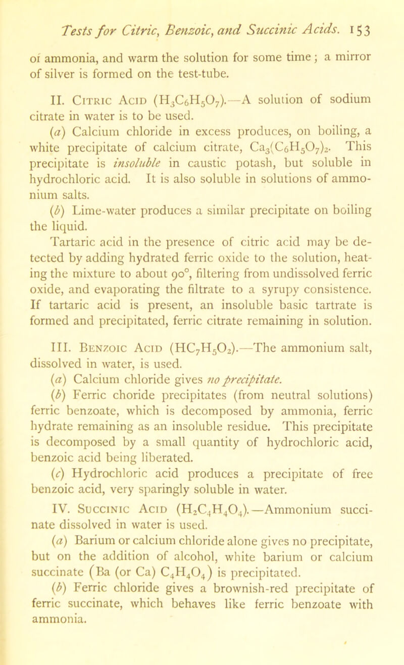 oi ammonia, and warm the solution for some time; a mirror of silver is formed on the test-tube. II. Citric Acid (HjCaHjO;).—A solution of sodium citrate in water is to be used. (a) Calcium chloride in excess produces, on boiling, a white precipitate of calcium citrate, Ca3(C6H507)2. This precipitate is insoluble in caustic potash, but soluble in hydrochloric acid. It is also soluble in solutions of ammo- nium salts. (b) Lime-water produces a similar precipitate on boiling the liquid. Tartaric acid in the presence of citric acid may be de- tected by adding hydrated ferric oxide to the solution, heat- ing the mixture to about 90°, filtering from undissolved ferric oxide, and evaporating the filtrate to a syrupy consistence. If tartaric acid is present, an insoluble basic tartrate is formed and precipitated, ferric citrate remaining in solution. III. Benxoic Acid (HC7H5O2).—The ammonium salt, dissolved in water, is used. {a) Calcium chloride gives no precipitate. (b) Ferric choride precipitates (from neutral solutions) ferric benzoate, which is decomposed by ammonia, ferric hydrate remaining as an insoluble residue. This precipitate is decomposed by a small quantity of hydrochloric acid, benzoic acid being liberated. (c) Hydrochloric acid produces a precipitate of free benzoic acid, very sparingly soluble in water. IV. Succinic Acid (H2C4H4O4).—Ammonium succi- nate dissolved in water is used. (a) Barium or calcium chloride alone gives no precipitate, but on the addition of alcohol, white barium or calcium succinate (Ba (or Ca) C4H4O4) is precipitated. {b) Ferric chloride gives a brownish-red precipitate of ferric succinate, which behaves like ferric benzoate with ammonia.