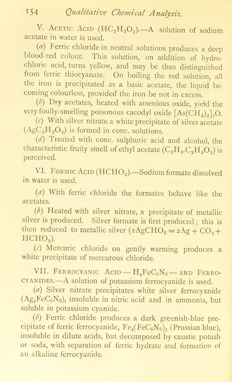 V. Acetic Acid (HC2H3O2).—A solution of sodium acetate in water is used. (a) Ferric chloride in neutral solutions produces a deep blood-red colour. This solution, on addition of hydro- chloric acid, turns yellow', and may be thus distinguished from ferric thiocyanate. On boiling the red solution, all the iron is precipitated as a basic acetate, the liquid be- coming colourless, provided the iron be not in excess. (li) Dry acetates, heated with arsenious oxide, yield the very foully-smelling poisonous cacodyl oxide [As(CH3).2]20. {c) With silver nitrate a white precipitate of silver acetate (AgC2H302) is formed in cone, solutions. (4) 'J’reatcd with cone, sulphuric acid and alcohol, the characteristic fruity smell of ethyl acetate (C2H5.C2H3O2) is perceived. VI. hoRMic Acid (HCHO2).—Sodium formate dissolved in water is used. {a) With ferric chloride the formates behave like the acetates. {b) Heated with silver nitrate, a precipitate of metallic silver is produced. Silver formate is first produced this is then reduced to metallic silver (2AgCH02 = 2Ag + CO2 + MCHO2). {c) Mercuric chloride on gently warming produces a white precipitate of mercurous chloride. VII. Ferrocyanic Acid —H^FeCaNc —and Ferro- CYANiDES.—A solution of potassium ferrocyanide is used. {a) Silver nitrate precipitates white silver ferroc}'anide (■^S4^^^C6N6), insoluble in nitric acid and in ammonia, but soluble in potassium cyanide. {h) Ferric chloride jDroduces a dark greenish-blue pre- cipitate of ferric ferrocyanide, Fe4(FeC6N6)3 (Prussian blue), insoluble in dilute acids, but decomposed by caustic potash or soda, w'ith separation of ferric hydrate and formation of an alkaline ferrocyanide.