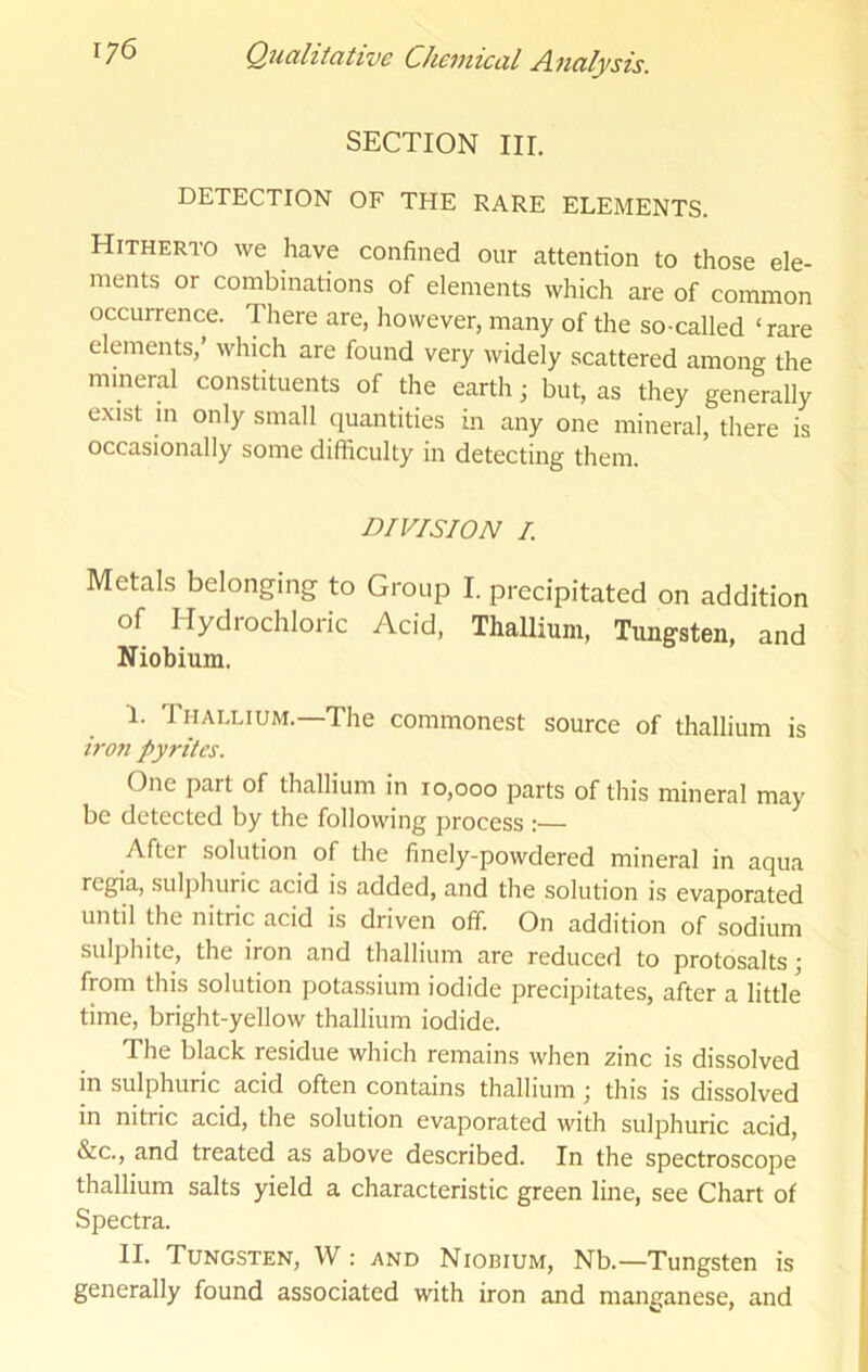 SECTION III. DETECTION OF THE RARE ELEMENTS. Hitherto we have confined our attention to those ele- ments or combinations of elements which are of common occurrence. There are, however, many of the so-called ‘rare elements, which are found very widely scattered among the mineral constituents of the earth; but, as they generally exist in only small quantities in any one mineral, there is occasionally some difficulty in detecting them. DIVISION /. Metals belonging- to Group I. precipitated on addition of Hydrochloric Acid, Thallium, Tungsten, and Niobium. I. Thallium.—The commonest source of thallium is irofi pyrites. One part of thallium in 10,000 parts of this mineral may be detected by the following process :— After solution of the finely-powdered mineral in aqua regia, sulphuric acid is added, and the solution is evaporated until the nitric acid is driven off. On addition of sodium sulphite, the iron and thallium are reduced to protosalts; from this solution potassium iodide precipitates, after a little time, bright-yellow thallium iodide. The black residue which remains when zinc is dissolved m sulphuric acid often contains thallium j this is dissolved in nitric acid, the solution evaporated with sulphuric acid, &c., and treated as above described. In the spectroscope thallium salts yield a characteristic green line, see Chart of Spectra. II. Tungsten, W : and Niobium, Nb.—Tungsten is generally found associated with iron and manganese, and