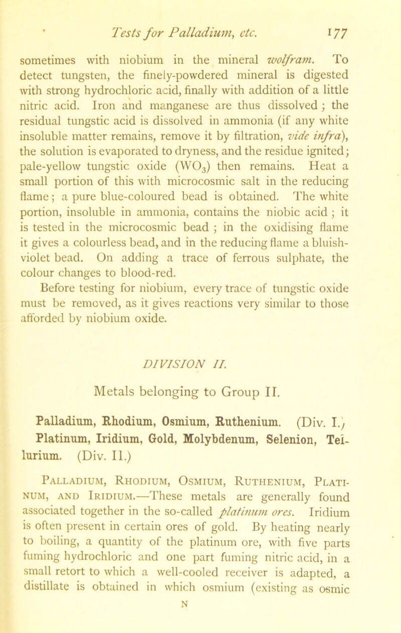 sometimes with niobium in the mineral wolfram. To detect tungsten, the finely-powdered mineral is digested with strong hydrochloric acid, finally with addition of a little nitric acid. Iron and manganese are thus dissolved; the residual tungstic acid is dissolved in ammonia (if any white insoluble matter remains, remove it by filtration, vide infra), the solution is evaporated to dryness, and the residue ignited; pale-yellow tungstic oxide (WO3) then remains. Heat a small portion of this with microcosmic salt in the reducing flame; a pure blue-coloured bead is obtained. The white portion, insoluble in ammonia, contains the niobic acid; it is tested in the microcosmic bead ; in the oxidising flame it gives a colourless bead, and in the reducing flame a bluish- violet bead. On adding a trace of ferrous sulphate, the colour changes to blood-red. Before testing for niobium, every trace of tungstic oxide must be removed, as it gives reactions very similar to those afforded by niobium oxide. DIVISION II. Metals belonging to Group II. Palladium, Rhodium, Osmium, Ruthenium. (Div. 1.) Platinum, Iridium, Gold, Molybdenum, Selenion, Tel- lurium. (Div. II.) Palladium, Rhodium, Osmium, Ruthenium, Plati- num, AND Iridium.—These metals are generally found associated together in the so-called platiniim ores. Iridium is often present in certain ores of gold. By heating nearly to boiling, a quantity of the platinum ore, with five parts fuming hydrochloric and one part fuming nitric acid, in a small retort to which a well-cooled receiver is adapted, a distillate is obtained in which osmium (existing as osmic N