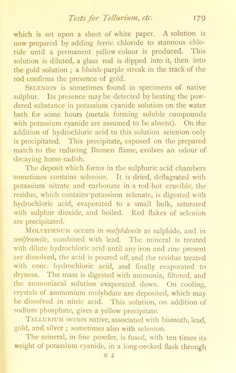 which is set upon a sheet of white paper. A solution is now prepared by adding ferric chloride to stannous chlo- ride until a permanent yellow colour is produced. This solution is diluted, a glass rod is dipped into it, then into the gold solution ; a bluish-purple streak in the track of the rod confirms the presence of gold. Selenion is sometimes found in specimens of native sulphur. Its presence maybe detected by heating the pow- dered substance in potassium cyanide solution on the water bath for some hours (metals forming soluble compounds with potassium cyanide are assumed to be absent). On the addition of hydrochloric acid to this solution selenion only is precipitated. This precipitate, exposed on the prepared match to the reducing Bunsen flame, evolves an odour of decaying horse-radish. The deposit which forms in the sulphuric acid chambers sometimes contains selenion. It is dried, deflagrated with potassium nitrate and carbonate in a red-hot crucible, the residue, which contains'potassium selenate, is digested with hydrochloric acid, evaporated to a small bulk, saturated with sulphur dioxide, and boiled. Red flakes of selenion are precipitated. Molybdenum occurs in molybdenite as sulphide, and in 'ivolframite, combined with lead. The mineral is treated with dilute hydrochloric acid until any iron and zinc present are dissolved, the acid is poured off, and the residue treated with cone, hydrochloric acid, and finally evaporated to dryness. The mass is digested with ammonia, filtered, and the ammoniacal solution evaporated down. On cooling, crystals of ammonium molybdate are deposited, which may be dissolved in nitric acid. 'I'his solution, on addition of sodium phosphate, gives a yellow precipitate. Tellurium occurs native, associated with bismuth, lead, gold, and silver ; sometimes also with selenion. The mineral, in fine powder, is fused, with ten times its weight of potassium cyanide, in a long-necked flask through