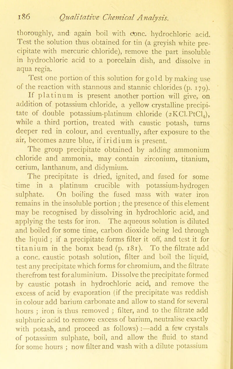 thoroughly, and again boil with c?onc. hydrochloric acid. Test the solution thus obtained for tin (a greyish white pre- cipitate with mercuric chloride), remove the part insoluble in hydrochloric acid to a porcelain dish, and dissolve in aqua regia. Test one portion of this solution for gold by making use of the reaction with stannous and stannic chlorides (p. 179). If platinum is present another portion will give, on addition of potassium chloride, a yellow crystalline precipi- tate of double potassium-platinum chloride (2KCl.PtCl4), while a third ])ortion, treated with caustic potash, turns deeper red in colour, and eventually, after exposure to the air, becomes azure blue, if iridium is present. Tlie group precipitate obtained by adding ammonium chloride and ammonia, may contain zirconium, titanium, cerium, lanthanum, and didymium. The precipitate is dried, ignited, and fused for some time in a platinum crucible with potassium-hydrogen sulphate. On boiling the fused mass with water iron remains in the insoluble portion; the presence of this element may be recognised by dissolving in hydrochloric acid, and applying the tests for iron. The aqueous solution is diluted and boiled for some time, carbon dioxide being led through the liquid ; if a precipitate forms filter it off, and test it for titanium in the borax bead (p. 181). To the filtrate add a cone, caustic potash solution, filter and boil the liquid, test any precipitate which forms for chromium, and the filtrate therefrom test foraluminium. Dissolve the precipitate formed by caustic potash in hydrochloric acid, and remove the excess of acid by evaporation (if the precipitate was reddish in colour add barium carbonate and allow to stand for several hours ; iron is thus removed ; filter, and to the filtrate add sulphuric acid to remove excess of barium, neutralise exactly with potash, and proceed as follows) :—add a few crystals of pota.ssium sulphate, boil, and allow the fluid to stand for some hours ; now filter and wash with a dilute potassium