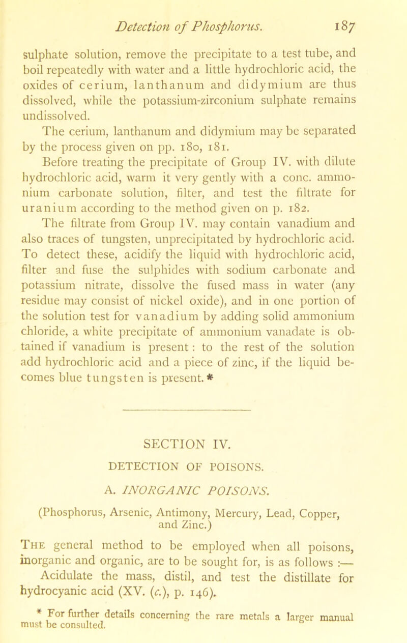 sulphate solution, remove the precipitate to a test tube, and boil repeatedly with water and a little hydrochloric acid, the oxides of cerium, lanthanum and didymium are thus dissolved, while the potassium-zirconium sulphate remains undissolved. The cerium, lanthanum and didymium may be separated by the process given on pp. 180, 181. Before treating the precipitate of Group IV. with dilute hydrochloric acid, warm it very gently with a cone, ammo- nium carbonate solution, filter, and test the filtrate for uranium according to the method given on p. 182. The filtrate from Group IV. may contain vanadium and also traces of tungsten, unprecipitated by hydrochloric acid. To detect these, acidify the liquid with hydrochloric acid, filter and fuse the sulphides with sodium carbonate and potassium nitrate, dissolve the fused mass in water (any residue may consist of nickel oxide), and in one portion of the solution test for vanadium by adding solid ammonium chloride, a white precipitate of ammonium vanadate is ob- tained if vanadium is present: to the rest of the solution add hydrochloric acid and a piece of zinc, if the liquid be- comes blue tungsten is present.* SECTION IV. DETECTION OF POISONS. A. INORGANIC POISONS. (Phosphorus, Arsenic, Antimony, Mercury, Lead, Copper, and Zinc.) The general method to be employed when all poisons, inorganic and organic, are to be sought for, is as follows :— Acidulate the mass, distil, and test the distillate for hydrocyanic acid (XV. (<r.), p. rqd). ^ Eor further details concerning the rare metals a larger manual must be consulted.