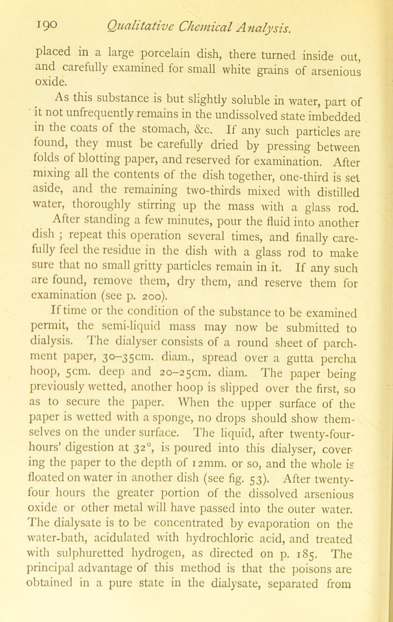 placed in a large porcelain dish, there turned inside out, and carefully examined for small white grains of arsenious oxide. As this substance is but slightly soluble in water, part of • it not unfrequcntly remains in the undissolved state imbedded in the coats of the stomach, &c. If any such particles are found, they must be carefully dried by pressing between folds of blotting paper, and reserved for examination. After mixing all the contents of the dish together, one-third is set aside, and the remaining two-thirds mixed with distilled water, thoroughly stirring up the mass with a glass rod. After standing a few minutes, pour the fluid into another dish ; repeat this operation several times, and finally care- fully feel the residue in the dish with a glass rod to make sure that no small gritty particles remain in it. If any such are found, remove them, dry them, and reserve them for examination (see p. 200). If time or the condition of the substance to be examined permit, the semi-liquid mass may now be submitted to dialysis. 'I'he dialyser consists of a round sheet of parch- ment paper, 3o-35cm. diam., spread over a gutta percha hoop, scm. deep and 20-250111. diam. The paper being previously wetted, another hoop is slipped over the first, so as to secure the paper. When the upper surface of the paper is wetted with a sponge, no drops should show them- selves on the under surface. The liquid, after twenty-four- hours’ digestion at 32°, is poured into this dialyser, cover- ing the paper to the depth of 12mm. or so, and the whole is floated on water in another dish (see fig. 53). After twenty- four hours the greater portion of the dissolved arsenious oxide or other metal will have passed into the outer water. The dialysate is to be concentrated by evaporation on the water-bath, acidulated with hydrochloric acid, and treated with sulphuretted hydrogen, as directed on p. 185. The principal advantage of this method is that the poisons are obtained in a pure state in the dialysate, separated from