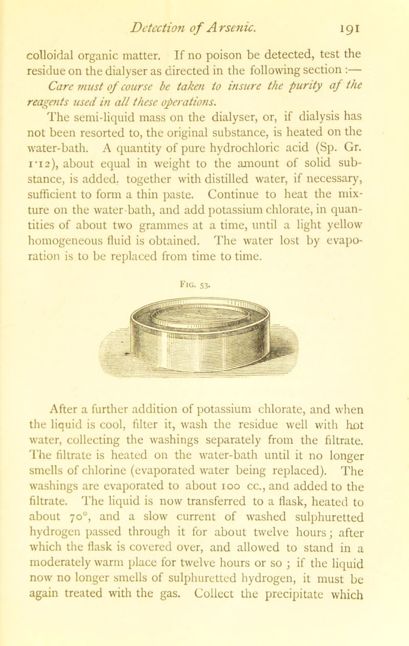 colloidal organic matter. If no poison be detected, test the residue on the dialyser as directed in the following section :— Care must of course be taken to insure the purity af the reagents used in all these operations. The semi-liquid mass on the dialyser, or, if dialysis has not been resorted to, the original substance, is heated on the water-bath. A quantity of pure hydrochloric acid (Sp. Gr. I‘12), about equal in weight to the amount of solid sub- stance, is added, together with distilled water, if necessary, sufficient to form a thin paste. Continue to heat the mix- ture on the water bath, and add potassium chlorate, in quan- tities of about two grammes at a time, until a light yellow homogeneous fluid is obtained. The water lost by evapo- ration is to be replaced from time to time. Fig. S3. After a further addition of potassium chlorate, and when the liquid is cool, filter it, wash the residue well with loot water, collecting the washings separately from the filtrate. 'I'he filtrate is heated on the water-bath until it no longer smells of chlorine (evaporated water being replaced). The washings are evaporated to about loo cc., and added to the filtrate. The liquid is now transferred to a flask, heated to about 70°, and a slow current of washed sulphuretted hydrogen passed through it for about twelve hours; after which the flask is covered over, and allowed to stand in a moderately warm place for twelve hours or so ; if the liquid now no longer smells of sulphuretted liydrogen, it must be again treated with the gas. Collect the precipitate which