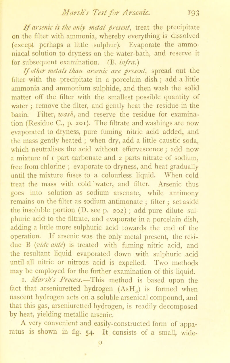 If arsenic is the only metal present, treat the precipitate on the filter with ammonia, whereby everything is dissolved (except perhaps a little sulphur). Evaporate the ammo- niacal solution to dryness on the water-bath, and reserve it for subsequent examination. ('B. infra.) If other metals than arsenic are presc7it, spread out the filter with the precipitate in a porcelain dish ; add a little ammonia and ammonium sulphide, and then wash the solid matter off the filter with the smallest possible quantity of water ; remove the filter, and gently heat the residue in the basin. Filter, wash, and reserve the residue for e.xamina- tion (Residue C., p. 201). The filtrate and washings are now evaporated to dryness, pure fuming nitric acid added, and the mass gently heated ; when dry, add a little caustic soda, which neutralises the acid without effervescence; add now a mixture of i part carbonate and 2 parts nitrate of sodium, free from chlorine ; eva[)orate to dryness, and heat gradually until the mixture fuses to a colourless liquid. When cold treat the mass with cold'water, and filter. Arsenic thus goes into solution as sodium arsenate, while antimony remains on the filter as sodium antimonate ; filter ; set aside the insoluble portion (D. see p. 202); add pure dilute sul- phuric acid to the filtrate, and evaporate in a porcelain dish, adding a little more sulphuric acid towards the end of the operation. If arsenic was the only metal present, the resi- due B {vide ante) is treated with fuming nitric acid, and the resultant liquid evaporated down with sulphuric acid until all nitric or nitrous acid is expelled. Two methods may be employed for the further examination of this liquid. I. Marsh’s Process.—This method is based upon the fact that arseniuretted hydrogen (ASH3) is formed when nascent hydrogen acts on a soluble arsenical compound, and that this gas, arseniuretted hydrogen, is readily decomposed by heat, yielding metallic arsenic. A very convenient and easily-constructed form of appa- ratus is shown in fig. 54. It consists of a small, wide- o