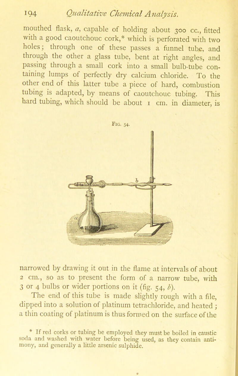mouthed flask, a, capable of holding about 300 cc., fitted Avith a good caoutchouc cork,^ which is perforated with two holes; through one of these passes a funnel tube, and through the other a glass tube, bent at right angles, and passing through a small cork into a small bulb-tube con- taining lumps of perfectly dry calcium chloride. To the other end of this latter tube a piece of hard, combustion tubing is adapted, by means of caoutchouc tubing. This hard tubing, which should be about i cm. in diameter, is Fig. 54- narrowed by drawing it out in the flame at intervals of about 2 cm., so as to present the form of a narrow tube, with 3 or 4 bulbs or wider portions on it (fig. 54, b). The end of this tube is made slightly rough with a file, dipped into a solution of platinum tetrachloride, and heated ; a thin coating of platinum is thus formed on the surface of the * If red corks or tubing be employed they must be boiled in caustic soda and washed with water before being used, as they contain anti- mony, and generally a little arsenic sulphide.