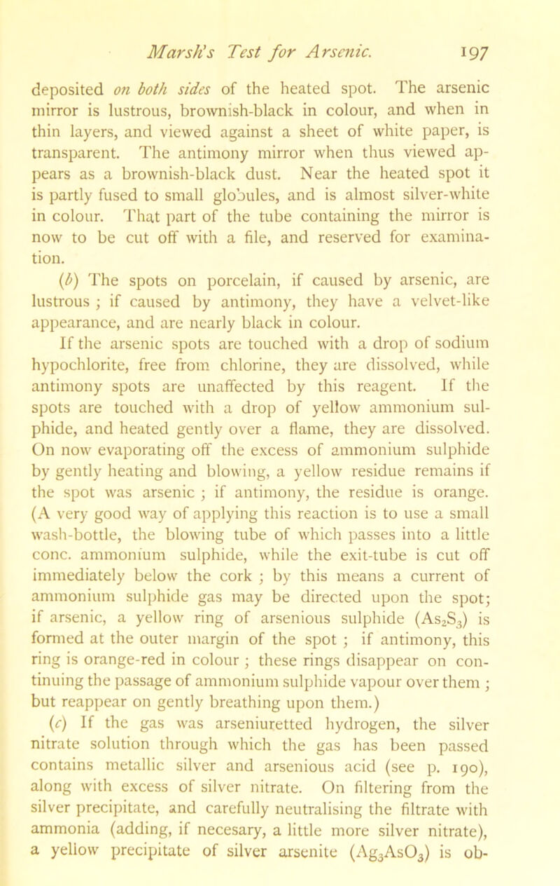 deposited on both sides of the heated spot. The arsenic mirror is lustrous, brownish-black in colour, and when in thin layers, and viewed against a sheet of white paper, is transparent. The antimony mirror when thus viewed ap- pears as a brownish-black dust. Near the heated spot it is partly fused to small globules, and is almost silver-white in colour. That part of the tube containing the mirror is now to be cut off with a file, and reserved for examina- tion. {l>) The spots on porcelain, if caused by arsenic, are lustrous ; if caused by antimony, they have a velvet-like appearance, and are nearly black in colour. If the arsenic spots are touched with a drop of sodium hypochlorite, free from chlorine, they are dissolved, while antimony spots are unaffected by this reagent. If the spots are touched with a drop of yellow ammonium sul- phide, and heated gently over a flame, they are dissolved. On now evaporating off the excess of ammonium sulphide by gently heating and blowing, a yellow residue remains if the spot was arsenic ; if antimony, the residue is orange. (A very good way of applying this reaction is to use a small wash-bottle, the blowing tube of which passes into a little cone, ammonium sulphide, while the exit-tube is cut off immediately below the cork ; by this means a current of ammonium sulphide gas may be directed upon the spot; if arsenic, a yellow ring of arsenious sulphide (AS2S3) is formed at the outer margin of the spot ; if antimony, this ring is orange-red in colour ; these rings disappear on con- tinuing the passage of ammonium sulphide vapour over them ; but reappear on gently breathing upon them.) (r) If the gas was arseniuretted hydrogen, the silver nitrate solution through which the gas has been passed contains metallic silver and arsenious acid (see p. 190), along with excess of silver nitrate. On filtering from the silver precipitate, and carefully neutralising the filtrate with ammonia (adding, if necesary, a little more silver nitrate), a yellow precipitate of silver arsenite (Ag3As03) is ob-