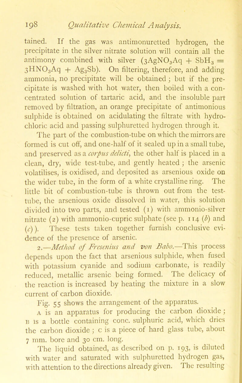 tained. If the gas was antimonuretted hydrogen, the precipitate in the silver nitrate solution will contain all the antimony combined with silver (3AgNOgAq + SbHg = 3HN03Aq + AggSb). On filtering, therefore, and adding ammonia, no precipitate will be obtained; but if the pre- cipitate is washed with hot water, then boiled with a con- centrated solution of tartaric acid, and the insoluble part removed by filtration, an orange precipitate of antimonious sulphide is obtained on acidulating the filtrate with hydro- chloric acid and passing sulphuretted hydrogen through it. The part of the combustion-tube on which the mirrors are formed is cut off, and one-half of it sealed up in a small tube, and preserved as a corpus delicti., the other half is placed in a clean, dry, wide test-tube, and gently heated ; the arsenic volatilises, is oxidised, and deposited as arsenious oxide on the wider tube, in the form of a white crystalline ring. The little bit of combustion-tube is thrown out from the test- tube, the arsenious oxide dissolved in water, this solution divided into two parts, and tested (i) with ammonio-silver nitrate (2) with annnonio-cupric sulphate (see p. 114 [b) and {c)). 'J'hese tests taken together furnisli conclusive evi- dence of the presence of arsenic. 2.—Method of Fresc?iius and von Baho.—This process depends upon the fact that arsenious sulphide, when fused with potassium cyanide and sodium carbonate, is readily reduced, metallic arsenic being formed. The delicacy of the reaction is increased by heating the mixture in a slow current of carbon dioxide. Fig. 55 shows the arrangement of the apparatus. A is an apparatus for producing the carbon dioxide ; n is a bottle containing cone, sulphuric acid, which dries the carbon dioxide ; c is a piece of hard glass tube, about 7 mm. bore and 30 cm. long. The liquid obtained, as described on p. 193, is diluted with water and saturated with sulphuretted hydrogen gas, with attention to the directions already given. The resulting