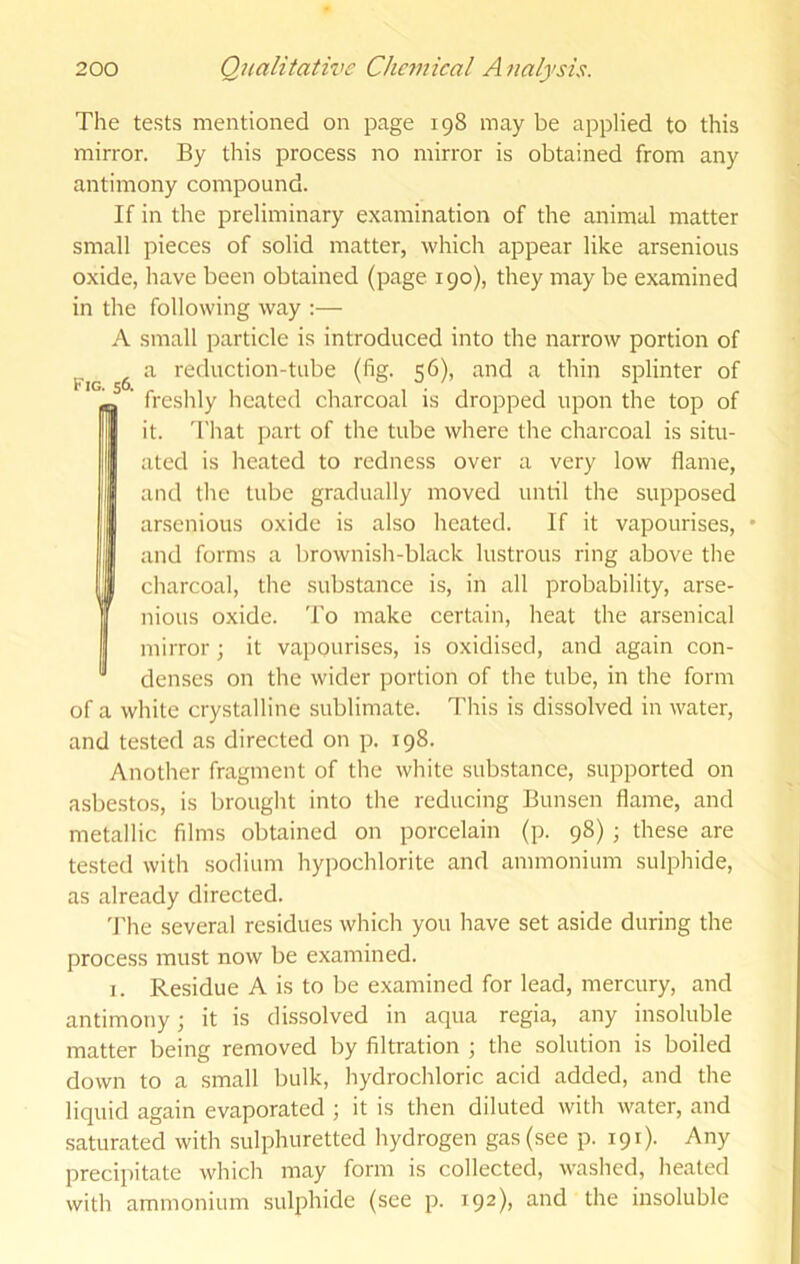 Fig. 56. The te.sts mentioned on page 198 may be applied to this mirror. By this process no mirror is obtained from any antimony compound. If in the preliminary examination of the animal matter small pieces of solid matter, which appear like arsenious oxide, have been obtained (page 190), they may be examined in the following way :— A small particle is introduced into the narrow portion of a reduction-tube (fig. 56), and a thin splinter of freshly heated charcoal is dropped upon the top of it. 'I'hat part of the tube where the charcoal is situ- ated is heated to redness over a very low flame, and the tube gradually moved until the supposed arsenious oxide is also heated. If it vapourises, and forms a brownish-black lustrous ring above the charcoal, the substance is, in all probability, arse- nious oxide. To make certain, heat the arsenical mirror; it vapourises, is oxidised, and again con- denses on the wider portion of the tube, in the form of a white crystalline sublimate. This is dissolved in water. and tested as directed on p. 198. Another fragment of the white substance, supported on asbestos, is brought into the reducing Bunsen flame, and metallic films obtained on porcelain (p. 98) ; these are tested with sodium hypochlorite and ammonium sulphide, as already directed. 'J'he several residues which you have set aside during the process must now be examined. 1. Residue A is to be examined for lead, mercury, and antimony; it is dissolved in aqua regia, any insoluble matter being removed by filtration ; the solution is boiled down to a small bulk, hydrochloric acid added, and the liquid again evaporated ; it is then diluted with water, and saturated with sulphuretted hydrogen gas (see p. 191). Any precipitate which may form is collected, washed, heated with ammonium sulphide (see p. 192), and the insoluble