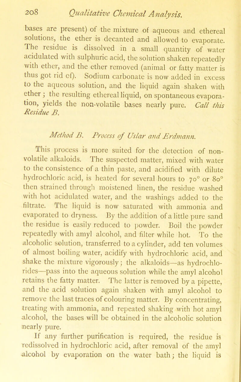 bases are present) of the mixture of aqueous and ethereal solutions, the ether is decanted and allowed to evaporate. The residue is dissolved in a small quantity of water acidulated with sulphuric acid, the solution shaken repeatedly with ether, and the ether removed (animal or fatty matter is thus got rid of). Sodium carbonate is now added in excess to the aqueous solution, and the liquid again shaken with ether; the resulting ethereal liquid, on spontaneous evapora- tion, yields the non-volatile bases nearly pure. Call this Residue B. Method B. Process of Uslar and Erdmann. This ])i-ocess is more suited for the detection of non- volatile alkaloids. The suspected matter, mixed with water to the consistence of a thin paste, and acidified with dilute hydrochloric acid, is heated for several hours to 70° or 80° then strained througli moistened linen, the residue washed with hot acidulated water, and the washings added to the filtrate. The liquid is now saturated with ammonia and evaporated to dryness. By the addition of a little pure sand the residue is easily reduced to powder. Boil the powder repeatedly with amyl alcohol, and filter while hot. To the alcoholic solution, transferred to a cylinder, add ten volumes of almost boiling water, acidify with hydrochloric acid, and shake the mixture vigorously; the alkaloids—as hydrochlo- rides—pass into the aqueous solution while the amyl alcohol retains the fatty matter. The latter is removed by a pipette, and the acid solution again shaken with amyl alcohol to remove the last traces of colouring matter. By concentrating, treating with ammonia, and repeated shaking with hot amyl alcohol, the bases will be obtained in the alcoholic solution nearly pure. If any further purification is required, the residue is redissolved in hydrochloric acid, after removal of the amyl alcohol by evaporation on the water bath; the liquid is