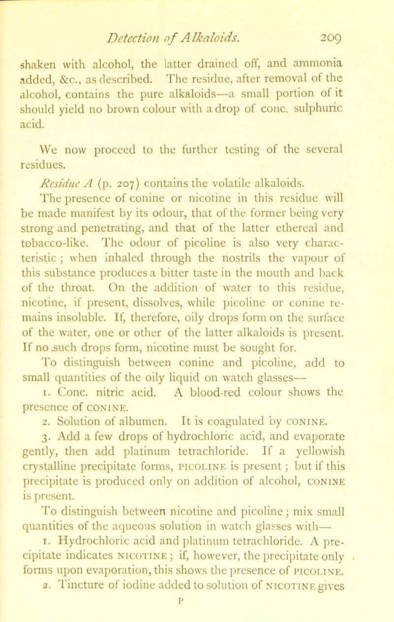 shaken with alcohol, the latter drained off, and ammonia added, &c., as described. The residue, after removal of the alcohol, contains the pure alkaloids—a small portion of it should yield no brown colour with a drop of cone, sulphuric acid. We now proceed to the further testing of the several residues. Residue A (p. 207) contains the volatile alkaloids. The presence of conine or nicotine in this residue will be made manifest by its odour, that of the former being very strong and penetrating, and that of the latter ethereal and tobacco-like. The odour of picoline is also very charac- teristic ; when inhaled through the nostrils the vapour of this substance produces a bitter taste in the mouth and back of the throat. On the addition of water to this residue, nicotine, if present, dissolves, while picoline or conine re- mains insoluble. If, therefore, oily drops form on the surface of the water, one or other of the latter alkaloids is present. If no .such drops form, nicotine must be sought for. To distinguish between conine and picoline, add to small quantities of the oily liquid on watch glasses— 1. Cone, nitric acid. A blood-red colour shows the presence of conine. 2. Solution of albumen. It is coagulated by conine. 3. Add a few drops of hydrochloric acid, and evaporate gently, then add platinum tetrachloride. If a yellowish crystalline precipitate forms, picoline is present; but if this precipitate is produced only on addition of alcohol, conine is present. To distinguish between nicotine and picoline; mix small quantities of the aqueous solution in watch glasses with— 1. Hydrochloric acid and platinum tetrachloride. A pre- cipitate indicates nicotine ; if, however, the precipitate only , forms upon evaporation, this shows the presence of picoline. 2. Tincture of iodine added to solution of nicotine gives p