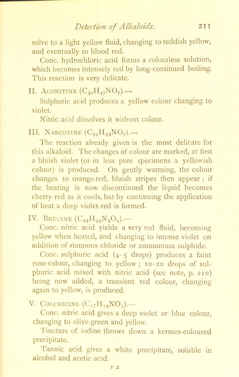 solve to a light yellow fluid, changing to reddish yellow, and eventually to blood red. Cone, hydrochloric acid forms a colourless solution, which becomes intensely red by long-continued boiling. This reaction is very delicate. II. Aconitine (C30H47NO7).— Sulphuric acid produces a yellow colour changing to violet. Nitric acid dissolves it without colour. III. Narcotine (C22H23NO7).— The reaction already given is the most delicate for this alkaloid. The changes of colour are marked, at first a bluish violet (or in less pure specimens a yellowish colour) is produced. On gently warming, the colour changes to orange-red, bluish stripes then appear ; if the heating is now discontinued the liquid becomes cherry-red as it cools, but by continuing the application of heat a deep violet-red is formed. IV. Brucine (C23H26N2O4).— Cone, nitric acid yields a very red fluid, becoming yellow when heated, and changing to intense violet on addition of stannous chloride or ammonium sulphide. Cone, sulphuric acid (4-5 drops) produces a faint rose-colour, changing to yellow; 10-20 drops of sul- phuric acid mixed with nitric acid (see note, p. 210) being now added, a transient red colour, changing again to yellow, is produced. V. Colchicine (CiyHi^NO.,).— Cone, nitric acid gives a deep violet or blue colour, changing to olive-green and yellow. 'I'incture of iodine throws down a kermes-coloured precipitate. Tannic acid gives a white precipitate, soluble in alcohol and acetic acid.