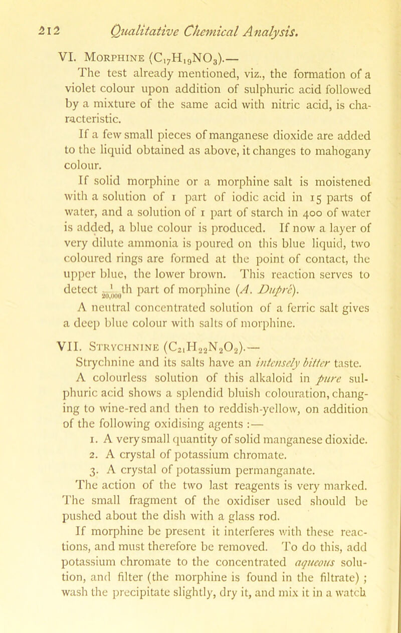 VI. Morphine (C,7H,9N03).— The test already mentioned, viz., the formation of a violet colour upon addition of sulphuric acid followed by a mixture of the same acid with nitric acid, is cha- racteristic. If a few small pieces of manganese dioxide are added to the liquid obtained as above, it changes to mahogany colour. If solid morphine or a morphine salt is moistened with a solution of i part of iodic acid in 15 parts of water, and a solution of i part of starch in 400 of water is added, a blue colour is produced. If now a layer of very dilute ammonia is poured on this blue liquid, two coloured rings are formed at the point of contact, the upper blue, the lower brown. This reaction serves to detect jjg-'„„|,th part of morphine {A. Dupre). A neutral concentrated solution of a ferric salt gives a deep blue colour with salts of morphine. VII. Strychnine (C21H22N2O2).— Strychnine and its salts have an intensely bitter taste. A colourless solution of this alkaloid in pure sul- phuric acid shows a splendid bluish colouration, chang- ing to wine-red and then to reddish-yellow, on addition of the following oxidising agents :— 1. A very small (juantity of solid manganese dioxide. 2. A crystal of potassium chromate. 3. A crystal of potassium permanganate. The action of the two last reagents is very marked. The small fragment of the oxidiser used should be pushed about the dish with a glass rod. If morphine be present it interferes v/ith these reac- tions, and must therefore be removed. To do this, add potassium chromate to the concentrated aqueous solu- tion, and filter (the morphine is found in the filtrate) ; wash the precipitate slightly, dry it, and mix it in a watch