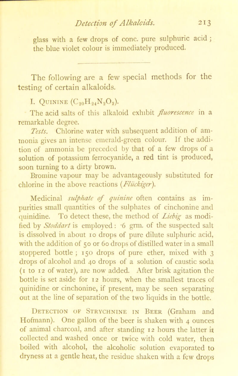 glass with a few drops of cone, pure sulphuric acid ; the blue violet colour is immediately produced. The following are a few special methods for the testing of certain alkaloids. I. Quinine (C20H24N2O.2). The acid salts of this alkaloid exhibit fluorescence in a remarkable degree. Tests. Chlorine water with subsequent addition of am- monia gives an intense emerald-green colour. If the addi- tion of ammonia be preceded by that of a few drops of a solution of potassium ferrocyanide, a red tint is produced, soon turning to a dirty brown. Bromine vapour may be advantageously substituted for chlorine in the above reactions {Fliickiger). Medicinal sulphate of quinine often contains as im- purities small quantities of the sulphates of cinchonine and quinidine. To detect these, the method of Liebig as modi- fied by Stoddart is employed : ’6 grm. of the suspected salt is dissolved in about 10 drops of pure dilute sulphuric acid, with the addition of 50 or 60 drops of distilled water in a small stoppered bottle ; 150 drops of pure ether, mixed with 3 drops of alcohol and 40 drops of a solution of caustic soda (I to 12 of water), are now added. After brisk agitation the bottle is set aside for 12 hours, when the smallest traces of quinidine or cinchonine, if present, may be seen separating out at the line of separation of the two liquids in the bottle. Detection of Strychnine in Beer (Graham and Hofmann). One gallon of the beer is shaken with 4 ounces of animal charcoal, and after standing 12 hours the latter is collected and washed once or twice with cold water, then boiled with alcohol, the alcoholic solution evaporated to dryness at a gentle heat, the residue shaken with a few drops