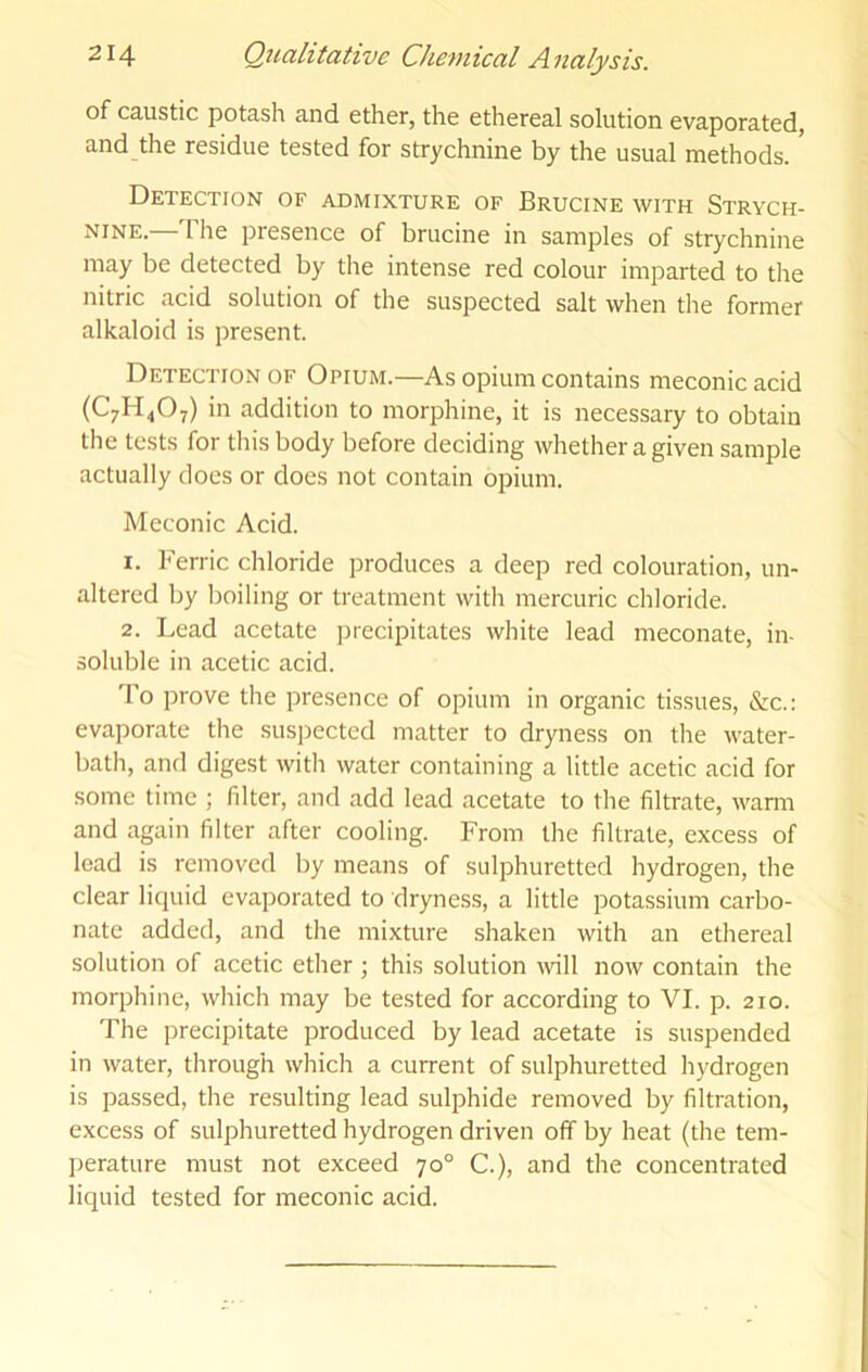 of caustic potash and ether, the ethereal solution evaporated, and the residue tested for strychnine by the usual methods. Detection of admixture of Brucine with Strych- nine.—The presence of brucine in samples of strychnine may be detected by the intense red colour imparted to the nitric acid solution of the suspected salt when the former alkaloid is present. Detection of Opium.—As opium contains meconic acid (C7H4O7) in addition to morphine, it is necessary to obtain the tests for this body before deciding whether a given sample actually does or does not contain opium. Meconic Acid. 1. Ferric chloride produces a deep red colouration, un- altered by boiling or treatment with mercuric chloride. 2. Lead acetate jnecipitates white lead meconate, in- soluble in acetic acid. To prove the presence of opium in organic tissues, &c.: evaporate the suspected matter to dryness on the water- bath, and digest with water containing a little acetic acid for some time ; filter, and add lead acetate to the filtrate, warm and again filter after cooling. From the filtrate, excess of lead is removed by means of sulphuretted hydrogen, the clear liquid evaporated to dryness, a little potassium carbo- nate added, and the mixture shaken with an ethereal solution of acetic ether ; this solution wll now contain the morphine, which may be tested for according to VI. p. 210. The precipitate produced by lead acetate is suspended in water, through which a current of sulphuretted hydrogen is passed, the resulting lead sulphide removed by filtration, excess of sulphuretted hydrogen driven off by heat (the tem- perature must not exceed 70° C.), and the concentrated liquid tested for meconic acid.