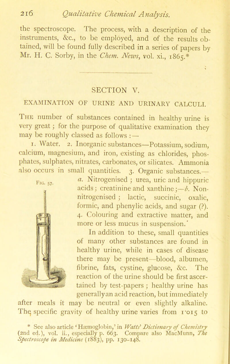 the spectroscope. The process, with a description of the instruments, &c., to be employed, and of the results ob- tained, will be found fully described in a series of papers by Mr. H. C. Sorby, in the Cliem. JVews, vol. xi., 1865.* SECTION V. EXAMINATION OF URINE AND URINARY CALCULI. 'J'liK number of substances contained in healthy urine is very great; for the purpose of qualitative examination they may be roughly cla.ssed as follows : — I. Water. 2. Inorganic substances—Potassium, sodium, calcium, magnesium, and iron, existing as chlorides, phos- phates, sulphates, nitrates, carbonates, or silicates. Ammonia also occurs in small quantities. 3. Organic substances.— a. Nitrogenised ; urea, uric and hippuric acids; creatinine and xanthine;—A Non- nitrogenised ; lactic, succinic, oxalic, formic, and phenylic acids, and sugar (?). 4. Colouring and extractive matter, and more or less mucus in suspension.” In addition to these, small quantities of many other substances are found in healthy urine, while in cases of disease there may be present—blood, albumen, fibrine, fats, cystine, glucose, &c. The reaction of the urine should be first ascer- tained by test-papers ; healthy urine has generallyan acid reaction, but immediately after meals it may be neutral or even slightly alkaline. Thq specific gravity of healthy urine varies from i'oi5 to * See also article‘Htemoglohin,’in Watts' Dictionary of Chemistry (2nd ed.), vol. ii., especially p. 663. Compare also MacMunn, The Spectroscope in Medicine (1883), pp. 130-148.
