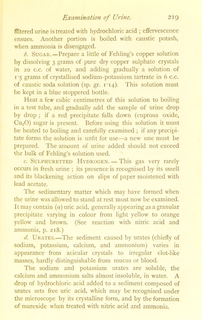 fTltered urine is treated with hydrochloric acid ; effervescence ensues. Another portion is boiled with caustic potash, when ammonia is disengaged. b. Sugar. —Prepare a little of Fehling’s copper solution by dissolving 3 grams of pure dry copper sulphate crystals in 20 c.c. of water, and adding gradually a solution of I’5 grams of crystallised sodium-potassium tartrate in 6 c.c. of caustic soda solution (sp. gr. i'i4). This solution must be kept in a blue stoppered bottle. Heat a few cubic centimetres of this solution to boiling in a test tube, and gradually add the sample of urine drop by drop ; if a red precipitate falls down (cuprous oxide, CuaO) sugar is present. Before using this solution it must be heated to boiling and carefully examined ; if any precipi- tate forms the solution is unfit for use—a new one must be prepared. The amount of urine added should not exceed the bulk of Fehling’s solution used. c. Sulphuretted Hydrogen. — This gas very rarely occurs in fresh urine ; its presence is recognised by its smell and its blackening action on slips of paper moistened with lead acetate. The sedimentary matter which may have formed when the urine was allowed to stand at rest must now be examined. It may contain (a) uric acid, generally appearing as a granular precipitate varying in colour from light yellow to orange yellow and brown. (See reaction with nitric acid and ammonia, p. 218.) (t. Urates.—The sediment caused by urates (chiefly of sodium, potassium, calcium, and ammonium) varies in appearance from acicular crystals to irregular clot-like masses, hardly distinguishable from mucus or blood. The sodium and potassium urates are soluble, the calcium and ammonium salts almost insoluble, in water. A drop of hydrochloric acid added to a sediment composed of urates sets free uric acid, which may be recognised under the microscope by its crystalline form, and by the formation of murexide when treated with nitric acid and ammonia.