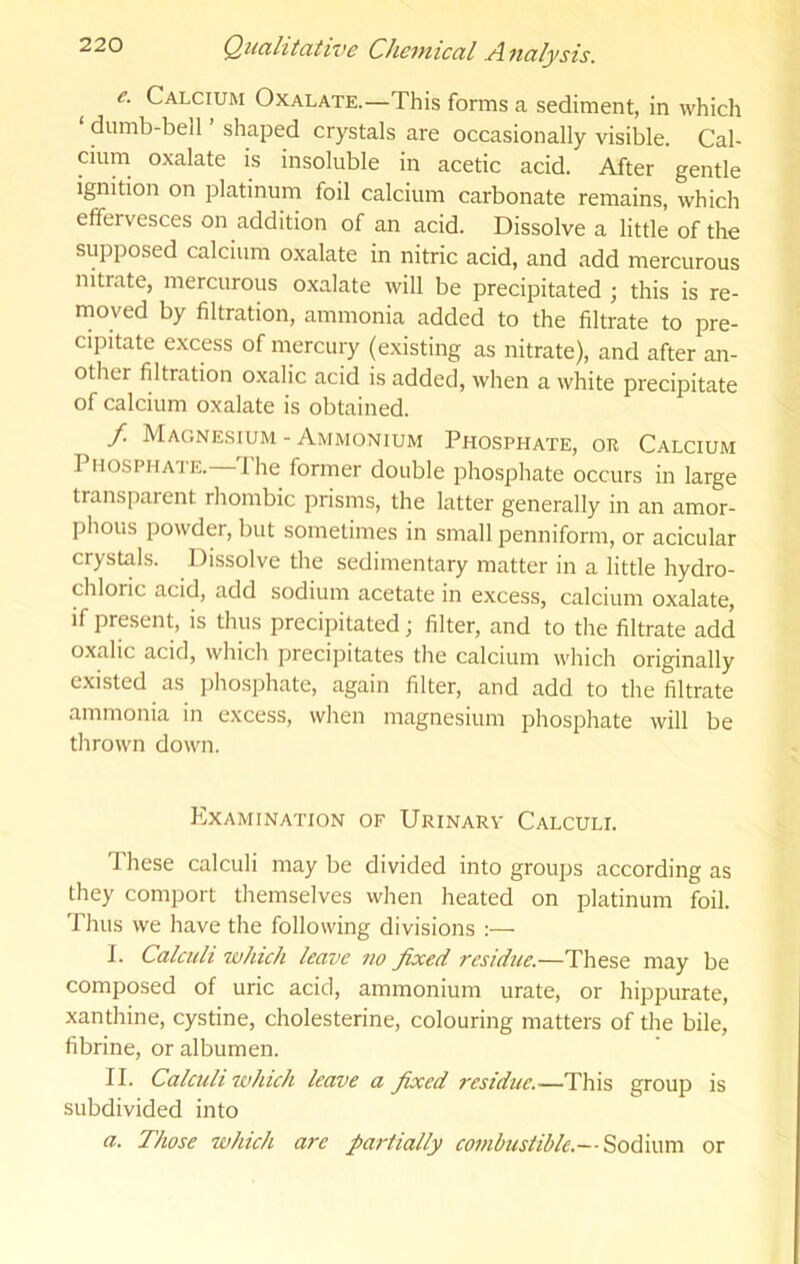 e. Calcium Oxalate.—This forms a sediment, in which ‘ dumb-bell ’ shaped crystals are occasionally visible. Cal- cium oxalate is insoluble in acetic acid. After gentle ignition on platinum foil calcium carbonate remains, which effervesces on addition of an acid. Dissolve a little of the supposed calcium oxalate in nitric acid, and add mercurous nitrate, mercurous oxalate will be precipitated ; this is re- moved by filtration, ammonia added to the filtrate to pre- cipitate excess of mercury (existing as nitrate), and after an- other filtration oxalic acid is added, when a white precipitate of calcium oxalate is obtained. / Magnesium - Ammonium Phosphate, or Calcium Phosphate. Ihe former double phosphate occurs in large transparent rhombic prisms, the latter generally in an amor- phous powder, but sometimes in small penniform, or acicular crystals. Dissolve the sedimentary matter in a little hydro- chloric acid, add sodium acetate in excess, calcium oxalate, if present, is thus precipitated; filter, and to the filtrate add oxalic acid, which precipitates the calcium which originally existed as iihosphate, again filter, and add to the filtrate ammonia in excess, when magnesium phosphate will be thrown down. Examination of Urinarv Calculi. These calculi may be divided into groups according as they comport themselves when heated on platinum foil. Thus we have the following divisions :— I. Calculi which leave no fixed residue.—These may be composed of uric acid, ammonium urate, or hippurate, xanthine, cystine, cholesterine, colouring matters of the bile, fibrine, or albumen. II. Calculi which leave a fixed residue.—This group is subdivided into a. Those which are partially combustible.— 'S^oCwcca. or
