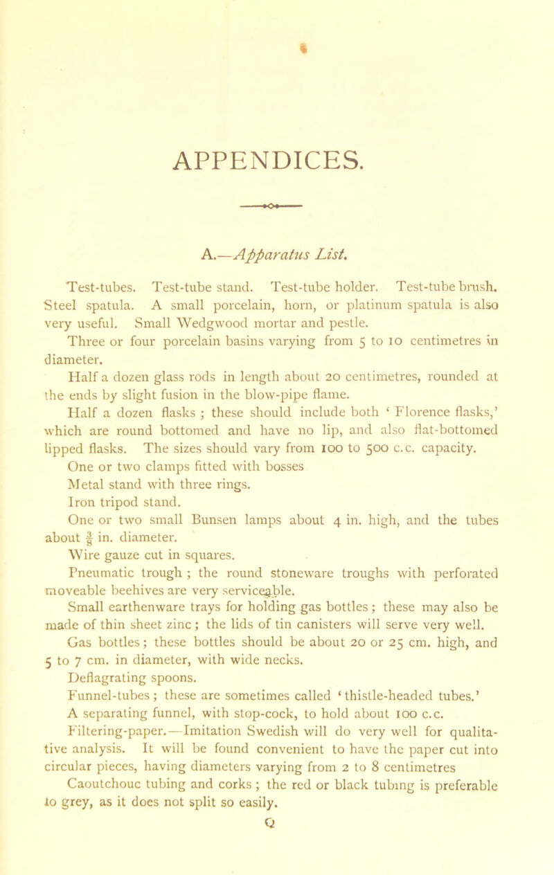 APPENDICES. A.—Apparatus List. Test-tubes. Test-tube stand. Test-tube holder. Test-tube bnish. Steel spatula. A small porcelain, horn, or platinum spatula is also very useful. Small Wedgwood mortar and pestle. Three or four porcelain basins varying from 5 to lo centimetres in diameter. Half a dozen glass rods in length about 20 centimetres, rounded at the ends by slight fusion in the blow-pipe flame. Half a dozen flasks ; these should include both ‘ Florence flasks,’ which are round bottomed and have no lip, and also flat-bottomed lipped flasks. The sizes should vary from lOO to 500 c.c. capacity. One or two clamps fitted with bosses Metal stand with three rings. Iron tripod stand. One or two small Bunsen lamps about 4 in. high, and the tubes about f in. diameter. Wire gauze cut in squares. Pneumatic trough ; the round stoneware troughs with perforated moveable beehives are very serviceable. Small earthenware trays for holding gas bottles; these may also be made of thin sheet zinc; the lids of tin canisters will serve very well. Gas bottles; these bottles should be about 20 or 25 cm. high, and 5 to 7 cm. in diameter, with wide necks. Deflagrating spoons. Funnel-tubes; these are sometimes called ‘thistle-headed tubes.’ A separating funnel, with stop-cock, to hold about 100 c.c. Filtering-paper.—Imitation Swedish will do very well for qualita- tive analysis. It will be found convenient to have the paper cut into circular pieces, having diameters varying from 2 to 8 centimetres Caoutchouc tubing and corks; the red or black tubing is preferable 10 grey, as it does not split so easily.