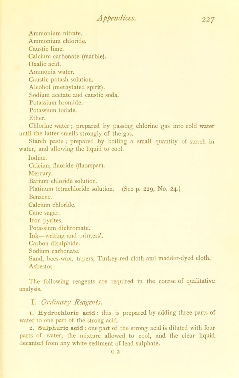 Ammonium nitrate. Ammonium chloride. Caustic lime. Calcium carbonate (marble). Oxalic acid. Ammonia water. Caustic potash solution. Alcohol (methylated spirit). Sodium acetate and caustic soda. Potassium bromide. Potassium iodide. Ether. Chlorine water; prepared by passing chlorine gas into cold water until the latter .smells strongly of the gas. Starch paste ; prepared by boiling a small quantity of starch in water, and allowing the liquid to cool. Iodine. Calcium fluoride (fluorspar). Mercury. Barium chloride solution. Platinum tetrachloride solution. (See p. 229, No. 24.) Benzene. Calcium chloride. Cane sugar. Iron pyrites. Potassium dichromate. Ink—writing and printers’. Carbon disulphide. Sodium carbonate. Sand, bees-wax, tapers, Turkey-red cloth and madder-dyed cloth. Asbestos. The following reagents are required in the course of qualitative analysis. I. Ordinary Reagents. 1. Hydrochloric acid: this is prepared by adding three parts of water to one part of the strong acid. 2. Sulphuric acid; one part of the strong acid is diluted with four parts of water, the mixture allowed to cool, and the clear liquid decanted from any white sediment of lead sulphate.