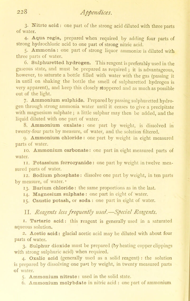 3. Nitric acid: one part of the strong acid diluted with three parts of water. 4. Aqua regia, prepared when required by adding four parts of strong hydrochloric acid to one part of strong nitric acid. 5. Ammonia: one part of strong liquor ammonias is diluted with three parts of water. 6. Sulph.uretted hydrogen. This reagent is preferably used in the gaseous state, and must be prepared as required ; it is advantageous, however, to saturate a bottle filled with water with the gas (passing it in until on shaking the bottle the smell of sulphuretted hydrogen is very apparent), and keep this closely stoppered and as much as possible out of the light. 7. Ammonium sulphide. Prepared by passing sulphuretted hydro- gen through strong ammonia water until it ceases to give a precipitate with magnesium sulphate ; a little sulphur may then be added, and the liquid diluted with one part of water. 8. Ammonium oxalate: one part by weight, is dissolved in twenty-four parts by measure, of water, and the .solution filtered. 9. Ammonium chloride: one part by weight in eight measured parts of water. I o. Ammonium carbonate: one part in eight measured parts of water. 11. Potassium ferrocyanide : one part by weight in twelve mea- sured parts of water. 12. Sodium phosphate: dissolve one part by weight, in ten parts by measure, of water. • 13. Barium chloride : the same proportions as in the last. 14. Magnesium sulphate : one part in eight of water. 15. Caustic potash, or soda : one part in eight of water. II. Reagents less frequently used.—Special Reagents. 1. Tartaric acid: this reagent is generally used in a saturated aqueous solution. 2. Acetic acid: glacial acetic acid may be diluted with about four parts of water. 3. Sulphur dioxide must be prepared (by heating copper clippings with strong sulphuric acid) when required. 4. Oxalic acid (generally used as a solid reagent) : the solution is prepared by dissolving one part by weight, in twenty measured parts of water. 5. Ammonium nitrate: used in the solid state. 6. Ammonium molybdate in nitric acid : one part of ammonium