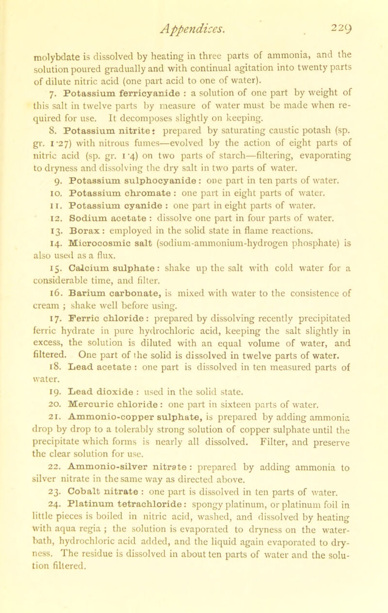 molybdate is dissolved by heating in three parts of ammonia, and the solution poured gradually and with continual agitation into twenty parts of dilute nitric acid (one part acid to one of water). 7. Potassium ferrieyanide : a solution of one part by weight of this salt in twelve parts by measure of water must be made when re- quired for use. It decomposes slightly on keeping. 8. Potassium nitrite; prepared by saturating caustic potash (sp. gr. I'27) with nitrous fumes—evolved by the action of eight parts of nitric acid (sp. gr. i 4) on two parts of starch—filtering, evaporating to dryness and dissolving the dry salt in two parts of water. 9. Potassium sulphocyanide : one part in ten parts of water. 10. Potassium chromate : one part in eight parts of water. 11. Potassium cyanide : one part in eight parts of water. 12. Sodium acetate : dissolve one part in four parts of water. 13. Borax: employed in the solid state in flame reactions. 14. Microcosmic salt (sodium-ammonium-hydrogen phosphate) is also used as a flux. 15. Calcium sulphate: shake up the salt with cold water for a considerable time, and filter. 16. Barium carbonate, is mixed with water to the consistence of cream ; shake well before using. 17. Ferric chloride : prepared by dissolving recently precipitated ferric hydrate in pure hydrochloric acid, keeping the salt slightly in excess, the solution is diluted with an equal volume of water, and filtered. One part of the solid is dissolved in twelve parts of water. 18. Bead acetate : one part is dissolved in ten measured parts of water. 19. Lead dioxide : used in the solid .state. 20. Mercuric chloride : one part in sixteen parts of water. 21. Ammonio-copper sulphate, is prepared by adding ammonia drop by drop to a tolerably strong solution of copper sulphate until the precipitate which fonns is nearly all dissolved. Filter, and preserve the clear solution for use. 22. Ammonio-silver nitrate : prepared by adding ammonia to silver nitrate in the same way as directed above. 23. Cobalt nitrate : one part is dissolved in ten parts of water. 24. Platinum tetrachloride: spongy platinum, or platinum foil in little pieces is boiled in nitric acid, washed, and dissolved by heating with aqua regia ; the solution is evaporated to dryness on the water- bath, hydrochloric acid added, and the liquid again evaporated to dry- ness. The residue is dissolved in about ten parts of water and the solu- tion filtered.