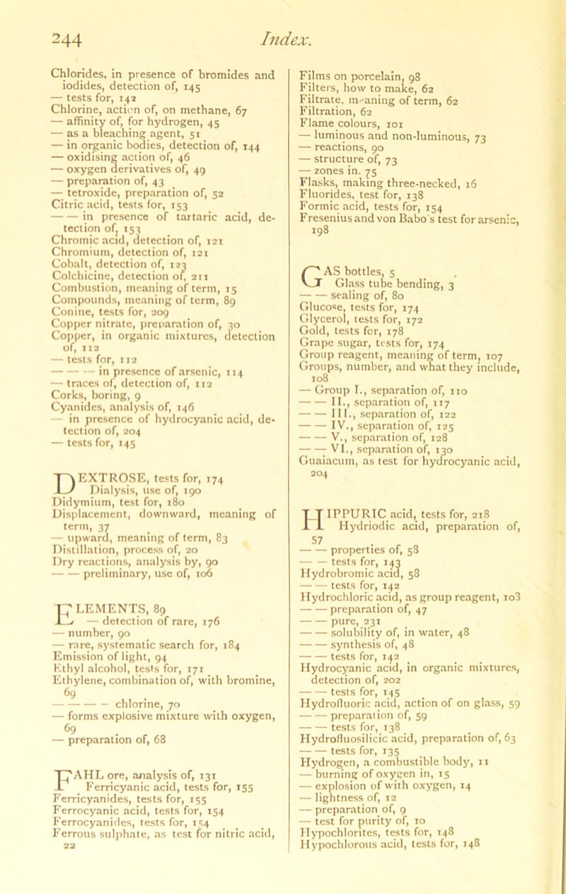 Chlorides, in presence of bromides and iodides, detection of, 145 — tests for, 142 Chlorine, action of, on methane, 67 — affinity of, for hydrogen, 45 — ^ a bleaching agent, 51 — in organic bodies, detection of, 144 — oxidising action of, 46 — oxygen derivatives of, 49 — preparation of, 43 — tetroxide, preparation of, 52 Citric acid, tests for, 153 in presence of tartaric acid, de- tection ofj 153 Chromic acid, detection of, 121 Chromium, detection of, 121 Cobalt, detection of, 122 Colchicine, detection o\, 211 Combustion, meaning of term, 15 Compounds, meaning of term, 89 Conine, tests for, 209 Copper nitrate, preparation of, 30 Copper, in organic mixtures, detection of, 112 — tests for, : 12 — in presence of arsenic, 114 — traces of, detection of, 112 Corks, boring, 9 Cyanides, analysis of, 146 — in presence of hydrocyanic acid, de- tection of, 204 — tests for, 145 Dextrose, tests for, 174 Dialysis, use of, 190 Didymium, test for, 180 Displacement, downward, meaning of term, 37 — upward, meaning of term, 83 Distillation, process of, 20 Dry reactions, analysis by, 90 preliminary, use of, 106 Elements, 89 — detection of rare, 176 — number, 90 — rare, system^ntic search for, 184 Emission of light, 94 Kthyl alcohol, tests for, 171 Ethylene, combination of, with bromine, 69 chlorine, 70 — forms explosive mixture with oxygen, 69 — preparation of, 68 FAHL ore, analysis of, 131 Ferricyanic acid, tests for, 155 Ferricyanides, tests for, 155 Ferrocyanic acid, tests for, 154 Ferrocyanides, tests for, 154 Ferrous sulphate, as test for nitric acid, 22 Films on porcelain. 98 Filters, how to mafee, 62 Filtrate, m^'aning of term, 62 Filtration, 62 Flame colours, loi — luminous and non-luminous, 73 — reactions, go — structure of, 73 — zones in. 75 Flasks, making three-necked, 16 Fluorides, test for, 138 Formic acid, tests for, 154 Fresenius and von Babo’s test for arsenic, 198 C'' AS bottles, 5 J Glass tune bending, 3 sealing of, 80 Glucose, tests for, 174 Glycerol, tests for, 172 Gold, tests for, 178 Grape sugar, tests for, 174 Group reagent, meaning of term, 107 Groups, number, and what they include, 108 — Group T., separation of, no II., separation of, 117 III., separation of, 122 IV., separation of, 125 V., separation of, 128 T of, 130 Guaiacum, as test for hydrocyanic acid, 204 HIPPURIC acid, tests for, 218 Hydriodic acid, preparation of, 57 properties of, 58 tests for, 143 Hydrobromic acid, 58 tests for, 142 hfydrochloric acid, as group reagent, io3 preparation of, 47 pure, 231 solubility of, in water, 48 synthesis of, 48 tests for, 142 Hydrocyanic acid, in organic mixtures, detection of, 202 tests for, 145 Hydrofluoric acid, action of on glass, 59 preparation of, 59 tests for, 138 Hydrofluosilicic acid, preparation of, 63 tests for, 135 Hydrogen, a combustible body, 11 — burning of oxycen in, 15 — explosion of with oxygen, 14 — lightness of, 12 — preparation of, 9 — test for purity of, 10 Hypochlorites, tests for, 148 Hypoclilorous acid, tests for, 148