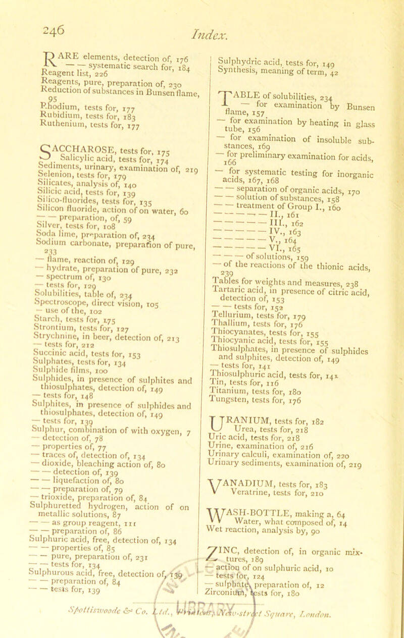 O ARE elements, detection of, 176 ~ systematic search for, 184 Reagent list, 226 Reagents, pure, preparation of, 230 Reduction of substances in Bunsen flame, 95 Rhodium, tests for, 177 Rubidium, tests for, 183 Ruthenium, tests for, 177 CACCHAROSE, tests for, 175 O Salicylic acid, tests for, 174 icsis lor, 174 Sediments, urinary, ex.amination of, 210 Selemon, tests for, 179 Silicates, analysis of, 140 Silicic acid, tests for, 139 Sjlico-duorides, tests for, 135 Silicon fluoride, action of on water, 60 — — preparation, of, 59 Sliver, tests for, 108 Soda lime, preparation of, 234 Sodium carbonate, preparation of pure, — flame, reaction of, 129 hydrate, preparation of pure, 232 — spectrum of, 130 — tests for, 129 .Solubilities, t.able of, 234 Spectroscope, direct vision, 105 — use of the, 102 Starch, tests for, 1.75 Strontium, tests for, 127 Strychnine, in beer, detection of, 213 — tests for, 212 Succinic acid, tests for, 153 Sulphates, tesls for, 134 Sulphide films, 100 Sulphides, in presence of sulphites and thiosulphates, detection of, 140 — tests for, 148 Sulphites, in presence of sulphides and thiosulphates, detection of, 149 — tests for, 13^ Sulphur, combination of with oxygen, 7 — detection of, 78 — properties of, 77 — traces of, detection of, 134 — dioxide, bleaching action of, 80 detection of, 139 liquefaction of, 80 ; preparation of, 79 — trioxide, preparation of, 84 Sulphuretted hydrogen, action of on metallic solutions, 87 as group reagent, 111 preparation of, 86 Sulphuric acid, free, detection of, 134 properties of, 85 pure, preparation of, 231 tests for, 134 Sulphurous acid, free, detection oh/f39 . preparation of, 84 tests for, 139 .S/'ottis70ooiic Co Sulphydric acid, tests for, 149 Synthesis, meaning of term, 42 ABLE of solubilities, 234 -L — for examination by Bunsen name, 157 ^b** heating in glass — for examination of insoluble sub- stances, 169 — for preliminary examination for acids luo * for systematic testing for inorganic acids, 167, 168 separation of organic acids, 170 solution of substances, 158 treatment of Group I., 160 II., i6t III. , 162 IV. , 163 V., 164 t6s 01 solutions, 159 — of the reactions of the thionic acids. 239 Tables for weights .and me.asures, 238 lartaric acid, in presence of citric acid, detection of, 153 tests for, 152 Tellurium, tests for, 179 Thallium, tests for, 176 Thiocyanates, tests for, 155 Thiocyanic acid, tests for, 155 Thiosulphates, in presence of sulphides and sulphites, detection of, 149 — tests for, 141 Thiosulpluiric acid, tests for, 141 Tin, tests for, 116 Titanium, tests for, 180 Tungsten, tests for, 176 Uranium, tests for, 182 Urea, tests for, 218 Uric acid, tests for, 218 Urine, examination of, 216 Urinary calculi, examination of, 220 Urinary sediments, examination of, 219 VANADIUM, tests for, 183 Veratrine, tests for, 210 WA.SH-BOTTLE, m.aking a, 64 Water, what composed of, 14 ••***'••, •»«n. Wet reaction, analysis by, 90 in organic mix- 'o. 1a/., Hi, ^INC, detection of, tures, 189 actiOQ of on sulphuric acid, lo — tests for. 124 — sulphate preparation of, 12 ZirconiUW, tests for, 180 Square^ l.oudotu