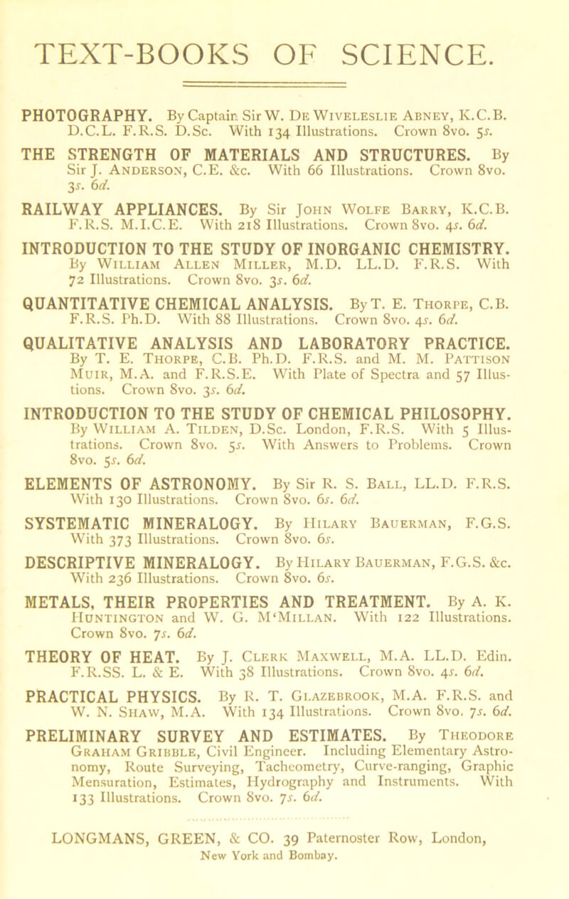 PHOTOGRAPHY. By Captain Sir W. DeWiveleslie Abney, K.C.B. D.C.L. F.R.S. D.Sc. With 134 Illustrations. Crown 8vo. 5r. THE STRENGTH OF MATERIALS AND STRUCTURES. By Sir J. Anderson, C.E. &c. With 66 Illustrations. Crown 8vo. 3r. ()d. RAILWAY APPLIANCES. By Sir John Wolfe Barry, K.C.B. F.R.S. M.I.C.E. With 218 Illustrations. Crown 8vo. 4^. (id. INTRODUCTION TO THE STUDY OF INORGANIC CHEMISTRY. By William Allen Miller, M.D. LL.D. F.R.S. With 72 Illustrations. Crown 8vo. 3r. (id. QUANTITATIVE CHEMICAL ANALYSIS. ByT. E. Thorpe, C.B. F.R.S. Ph.D. With 88 Illustrations. Crown 8vo. 4^-. (id. QUALITATIVE ANALYSIS AND LABORATORY PRACTICE. By T. E. Thorpe, C.B. Ph.D. F.R.S. and M. M. Pattison Muir, M.A. and F.R.S.E. With Plate of Spectra and 57 Illus- tions. Crown 8vo. 35. (id, INTRODUCTION TO THE STUDY OF CHEMICAL PHILOSOPHY. By William A. Tilden, D.Sc. London, F.R.S. With 5 Illus- trations. Crown 8vo. ^s. With Answers to Problems. Crown 8vo. 5j. 6d. ELEMENTS OF ASTRONOMY. By Sir R. S. Ball, LL.D. F.R.S. With 130 Illustrations. Crown 8vo. 6s. 6d. SYSTEMATIC MINERALOGY. By Hilary Bauerman, F.G.S. With 373 Illustrations. Crown 8vo. 6j. DESCRIPTIVE MINERALOGY. By PIilary Bauerman, F.G.S. &c. With 236 Illustrations. Crown 8vo. 6^. METALS, THEIR PROPERTIES AND TREATMENT. By A. K. Huntington and W. G. M'Millan. With 122 Illustrations. Crown 8vo. ys. 6d. THEORY OF HEAT. By J. Clerk Maxwell, M.A. LL.D. Edin. F.R.SS. L. & E. With 38 Illustrations. Crown 8vo. 4L 6d. PRACTICAL PHYSICS. By R. T. Glazebrook, M.A. F.R.S. and W. N. Shaw, M.A. With 134 Illustrations. Crown 8vo. 7s. 6d. PRELIMINARY SURVEY AND ESTIMATES. By Theodore Graham Gribble, Civil Engineer. Including Elementary Astro- nomy, Route Surveying, Tachcometry, Curve-ranging, Graphic Mensuration, Estimates, Hydrography and Instruments. With 133 Illustrations. Crown 8vo. 7s. 6d. LONGMANS, GREEN, & CO. 39 Paternoster Row, London, New York and Bombay.