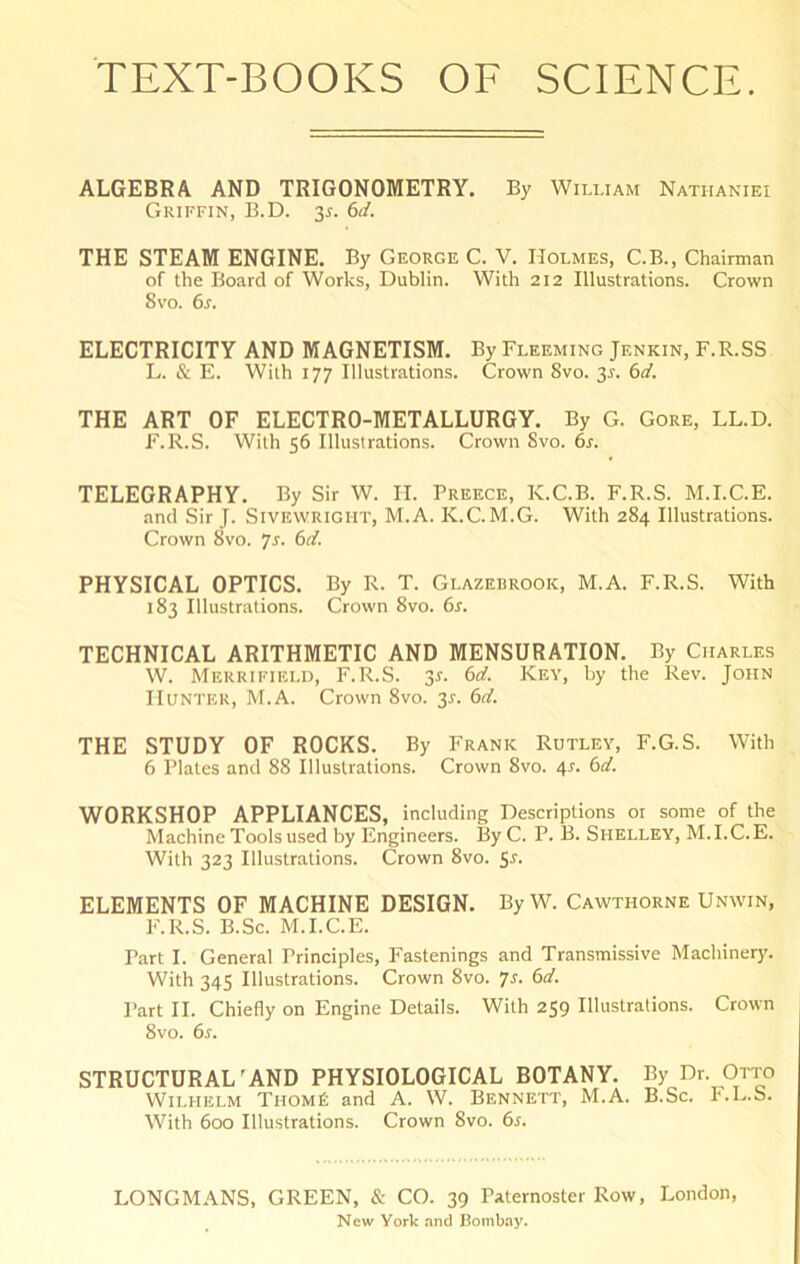 ALGEBRA AND TRIGONOMETRY. By William Natiianiei Griffin, B.D. 3^. (id. THE STEAM ENGINE. By George C. V. Holmes, C.B., Chairman of the Board of Works, Dublin. With 212 Illustrations. Crown 8 VO. 6r. ELECTRICITY AND MAGNETISM. By Fleeming Jenkin, F.R.SS L. & E. With 177 Illustrations. Crown 8vo. y. 6d. THE ART OF ELECTRO-METALLURGY. By G. Gore, LL.D. F.R.S. With 56 Illustrations. Crown Svo. 6s. TELEGRAPHY. By Sir W. II. Preece, K.C.B. F.R.S. M.I.C.E. and Sir J. SiVEWRiGiiT, M.A. K.C. M.G. With 284 Illustrations. Crown 8vo. 7r. 6d. PHYSICAL OPTICS. By R. T. Glazebrook, M.A. F.R.S. With 183 Illustrations. Crown 8vo. 6s. TECHNICAL ARITHMETIC AND MENSURATION. By Charles W. Merrifield, F.R.S. 3s. 6d. Key, by the Rev. John Hunter, M.A. Crown 8vo. 3^. 6d. THE STUDY OF ROCKS. By Frank Rutley, F.G.S. With 6 Plates and 88 Illustrations. Crown Svo. 4r. 6d. WORKSHOP APPLIANCES, including Descriptions 01 some of the Machine Tools used by Engineers. ByC. P. B. Shelley, M.I.C.E. With 323 Illustrations. Crown 8vo. ELEMENTS OF MACHINE DESIGN. ByW. Cawthorne Unwin, F.R.S. B.Sc. M.I.C.E. Part I. General Principles, Fastenings and Transmissive Machinery. With 345 Illustrations. Crown Svo. 7r. 6d. Part II. Chiefly on Engine Details. With 259 Illustrations. Crown Svo. 6s. STRUCTURAL'AND PHYSIOLOGICAL BOTANY. By Dr. Otto Wilhelm Thom6 and A. W. Bennett, M.A. B.Sc. h.L.S. With 600 Illustrations. Crown Svo. 6s. LONGMANS, GREEN, & CO. 39 Paternoster Row, London, New York and Bombay.