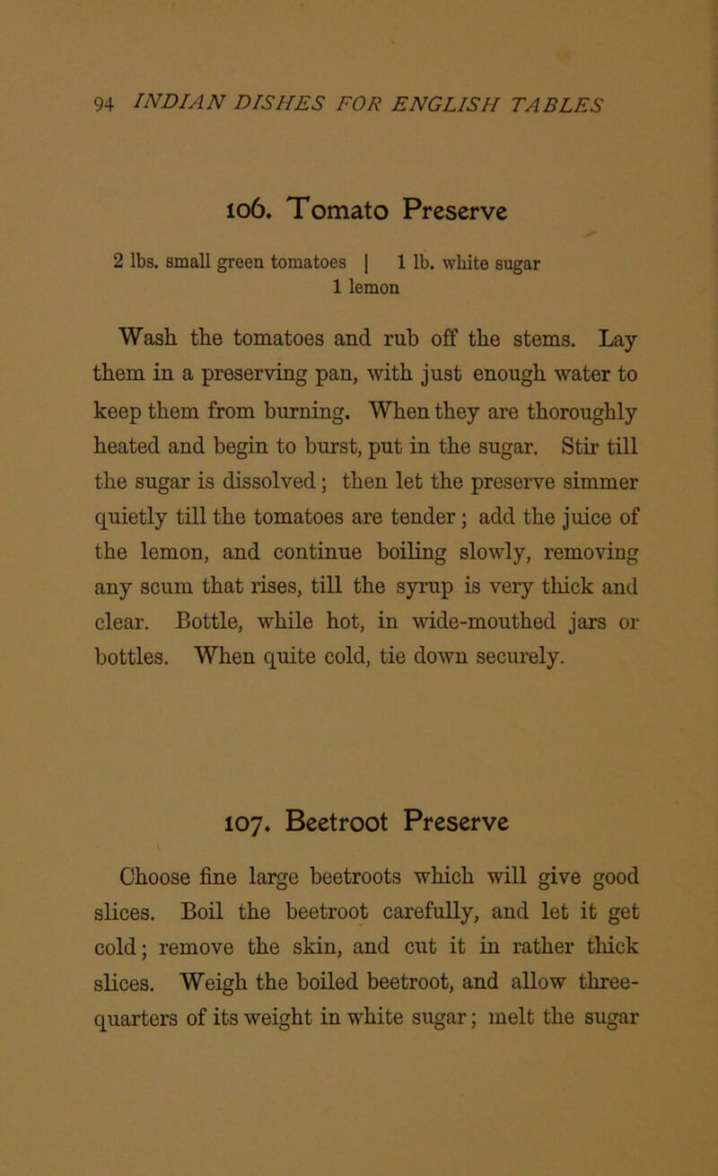 106. Tomato Preserve 2 lbs. small green tomatoes | 1 lb. white sugar 1 lemon Wash the tomatoes and rub off the stems. Lay them in a preserving pan, with just enough water to keep them from burning. When they are thoroughly heated and begin to burst, put in the sugar. Stir till the sugar is dissolved; then let the preserve simmer quietly till the tomatoes are tender; add the juice of the lemon, and continue boiling slowly, removing any scum that rises, till the syrup is very thick and clear. Bottle, while hot, in wide-mouthed jars or bottles. When quite cold, tie down securely. 107. Beetroot Preserve Choose fine large beetroots which will give good slices. Boil the beetroot carefully, and let it get cold; remove the skin, and cut it in rather thick slices. Weigh the boiled beetroot, and allow three- quarters of its weight in white sugar; melt the sugar
