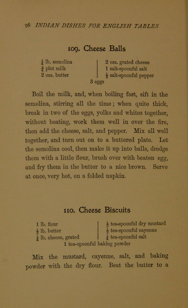 109. Cheese Balls J lb. semolina | pint milk 2 ozs. butter 2 ozs. grated cheese 1 salt-spoonful salt £ salt-spoonful pepper 3 eggs Boil the milk, and, when boiling fast, sift in the semolina, stirring all the time; when quite thick, break in two of the eggs, yolks and whites together, without beating, work them well in over the fire, then add the cheese, salt, and pepper. Mix all well together, and turn out on to a buttered plate. Let the semolina cool, then make it up into balls, dredge them with a little flour, brush over with beaten egg, and fry them in the butter to a nice brown. Serve at once, very hot, on a folded napkin. 1 tea-spoonful baking powder Mix the mustard, cayenne, salt, and baking powder with the dry flour. Beat the butter to a 110. Cheese Biscuits 1 lb. flour £ lb. butter J lb. cheese, grated £ tea-spoonful dry mustard \ tea-spoonful cayenne | tea-spoonful salt