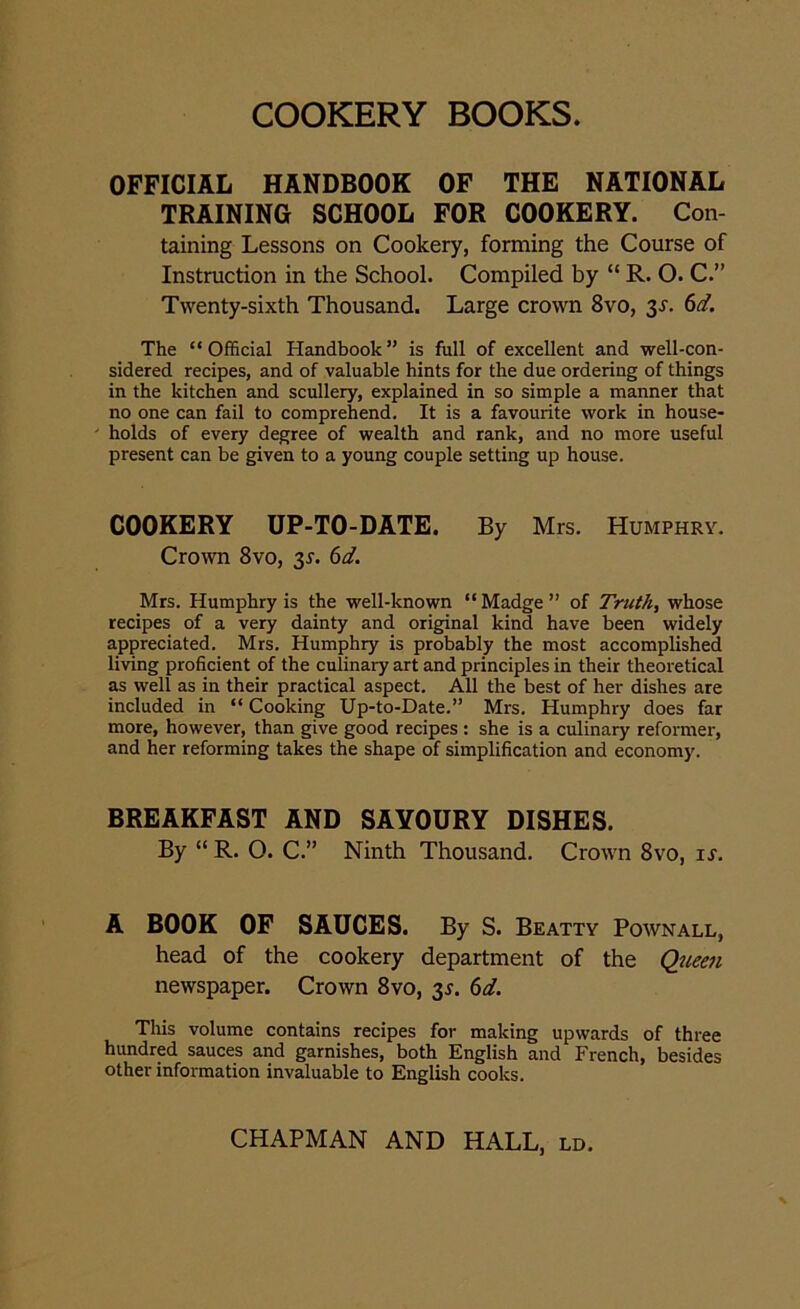 OFFICIAL HANDBOOK OF THE NATIONAL TRAINING SCHOOL FOR COOKERY. Con- taining Lessons on Cookery, forming the Course of Instruction in the School. Compiled by “ R. O. C.” Twenty-sixth Thousand. Large crown 8vo, 3s. 6d. The “Official Handbook” is full of excellent and well-con- sidered recipes, and of valuable hints for the due ordering of things in the kitchen and scullery, explained in so simple a manner that no one can fail to comprehend. It is a favourite work in house- holds of every degree of wealth and rank, and no more useful present can be given to a young couple setting up house. COOKERY UP-TO-DATE. By Mrs. Humphry. Crown 8vo, 3r. 6d. Mrs. Humphry is the well-known “ Madge ” of Truth, whose recipes of a very dainty and original kind have been widely appreciated. Mrs. Humphry is probably the most accomplished living proficient of the culinary art and principles in their theoretical as well as in their practical aspect. All the best of her dishes are included in “ Cooking Up-to-Date.” Mrs. Humphry does far more, however, than give good recipes : she is a culinary reformer, and her reforming takes the shape of simplification and economy. BREAKFAST AND SAVOURY DISHES. By “ R. O. C.” Ninth Thousand. Crown 8vo, is. A BOOK OF SAUCES. By S. Beatty Pownall, head of the cookery department of the Queen newspaper. Crown 8vo, 3s. 6d. This volume contains recipes for making upwards of three hundred sauces and garnishes, both English and French, besides other information invaluable to English cooks.