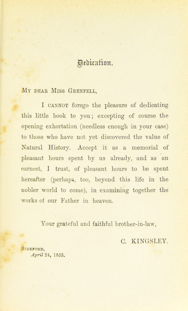 gtbixatim My dear Miss Grenfell, I cannot forego the pleasure of dedicating this little book to you; excepting of course the opening exhortation (needless enough in your case) to those who have not yet discovered the value of Natural History. Accept it as a memorial of pleasant hours spent by us already, and as an earnest, I trust, of pleasant hours to be spent hereafter (perhaps, too, beyond this life in the nobler world to come), in examining together the works of our Father in heaven. Your grateful and faithful brother-in-law, C. KINGSLEY. Bideford, April 24, 1855.
