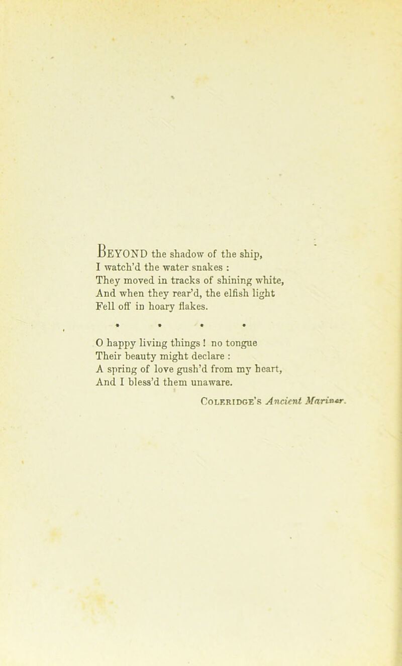 BeYOND the shadow of the ship, I watch’d the water snakes : They moved in tracks of shining white, And when they rear’d, the elfish light Fell off in hoary flakes. O happy living things ! no tongue Their beauty might declare : A spring of love gush’d from my heart, And I bless’d them unaware. Coleridge's Ancient Mariner.