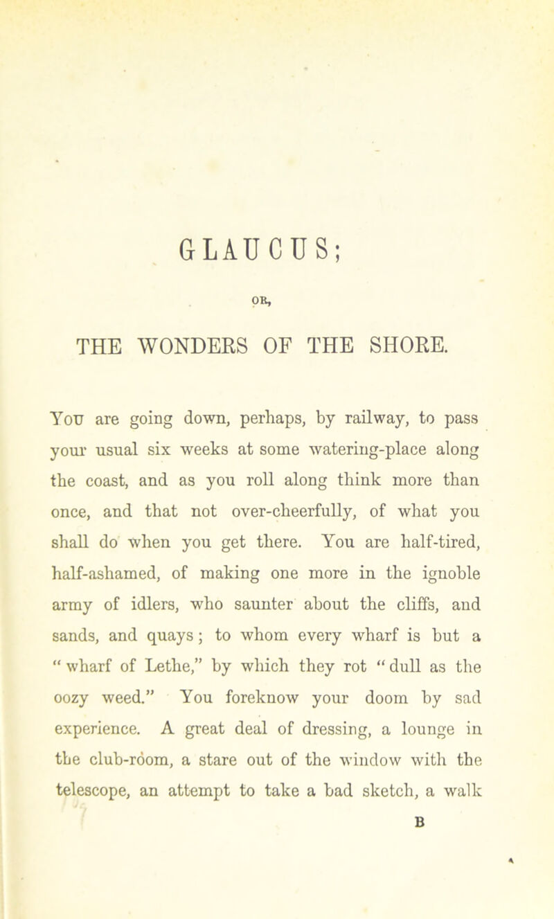 GLAUCUS; OR, THE WONDERS OF THE SHORE. You are going down, perhaps, by railway, to pass your usual six weeks at some watering-place along the coast, and as you roll along think more than once, and that not over-cheerfully, of what you shall do when you get there. You are half-tired, half-ashamed, of making one more in the ignoble army of idlers, who saunter about the cliffs, and sands, and quays; to whom every wharf is hut a “ wharf of Lethe,” by which they rot “ dull as the oozy weed.” You foreknow your doom by sad experience. A great deal of dressing, a lounge in the club-room, a stare out of the window with the telescope, an attempt to take a bad sketch, a walk